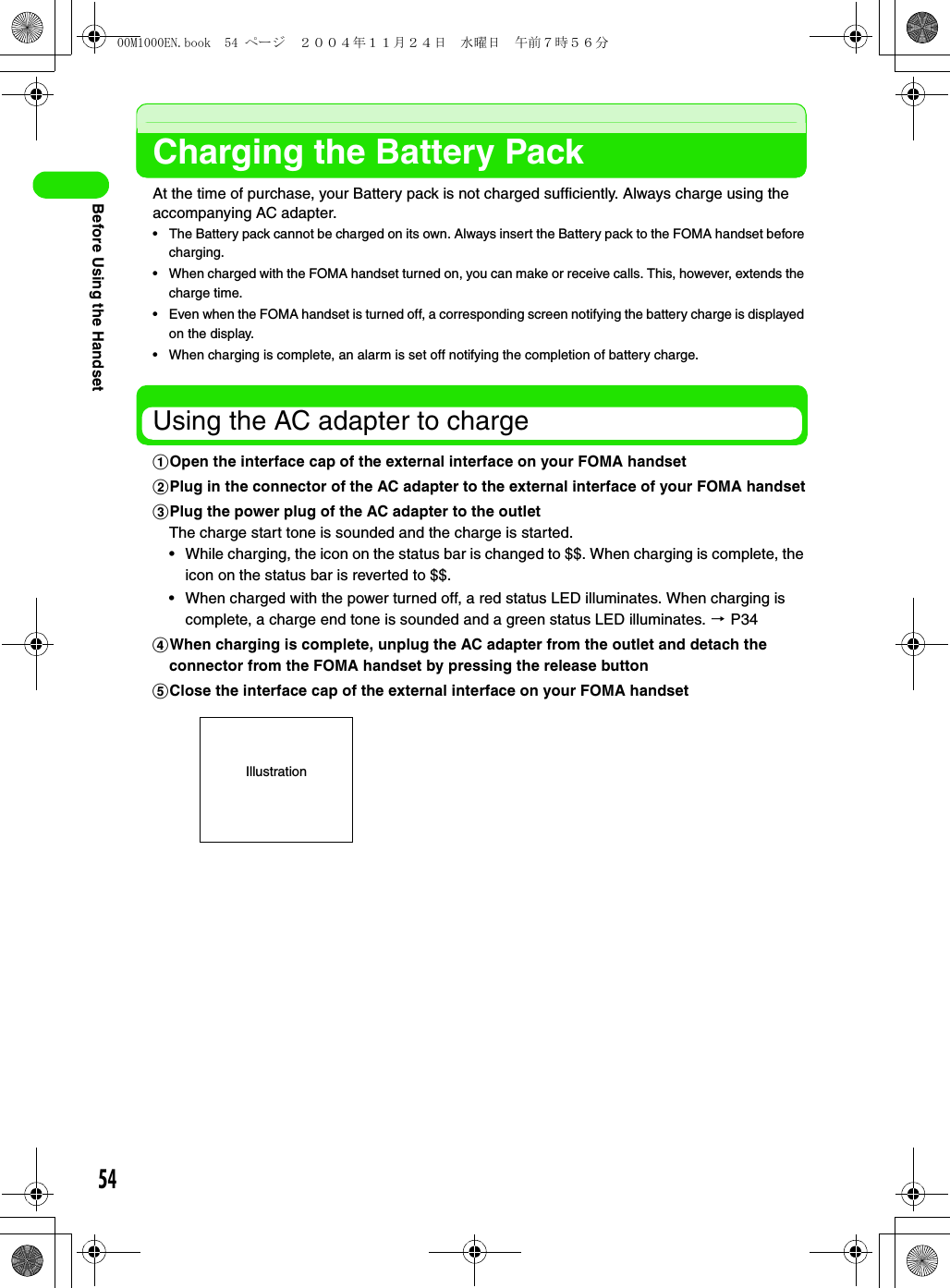 54Before Using the HandsetCharging the Battery PackAt the time of purchase, your Battery pack is not charged sufficiently. Always charge using the accompanying AC adapter.• The Battery pack cannot be charged on its own. Always insert the Battery pack to the FOMA handset before charging.• When charged with the FOMA handset turned on, you can make or receive calls. This, however, extends the charge time.• Even when the FOMA handset is turned off, a corresponding screen notifying the battery charge is displayed on the display.• When charging is complete, an alarm is set off notifying the completion of battery charge.Using the AC adapter to chargeaOpen the interface cap of the external interface on your FOMA handsetbPlug in the connector of the AC adapter to the external interface of your FOMA handsetcPlug the power plug of the AC adapter to the outletThe charge start tone is sounded and the charge is started.• While charging, the icon on the status bar is changed to $$. When charging is complete, the icon on the status bar is reverted to $$.• When charged with the power turned off, a red status LED illuminates. When charging is complete, a charge end tone is sounded and a green status LED illuminates. 3 P34dWhen charging is complete, unplug the AC adapter from the outlet and detach the connector from the FOMA handset by pressing the release buttoneClose the interface cap of the external interface on your FOMA handsetIllustration00M1000EN.book  54 ページ  ２００４年１１月２４日　水曜日　午前７時５６分