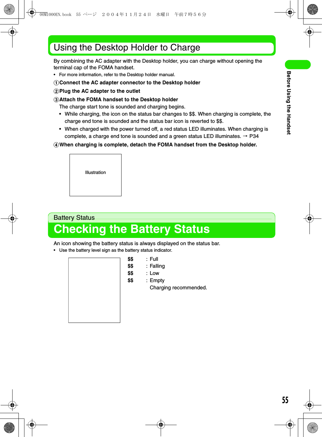 55Before Using the HandsetUsing the Desktop Holder to ChargeBy combining the AC adapter with the Desktop holder, you can charge without opening the terminal cap of the FOMA handset.• For more information, refer to the Desktop holder manual.aConnect the AC adapter connector to the Desktop holderbPlug the AC adapter to the outletcAttach the FOMA handset to the Desktop holderThe charge start tone is sounded and charging begins.• While charging, the icon on the status bar changes to $$. When charging is complete, the charge end tone is sounded and the status bar icon is reverted to $$.• When charged with the power turned off, a red status LED illuminates. When charging is complete, a charge end tone is sounded and a green status LED illuminates. 3 P34dWhen charging is complete, detach the FOMA handset from the Desktop holder.Battery StatusChecking the Battery StatusAn icon showing the battery status is always displayed on the status bar.• Use the battery level sign as the battery status indicator.$$ :Full$$ : Falling$$ :Low$$ :EmptyCharging recommended.Illustration00M1000EN.book  55 ページ  ２００４年１１月２４日　水曜日　午前７時５６分