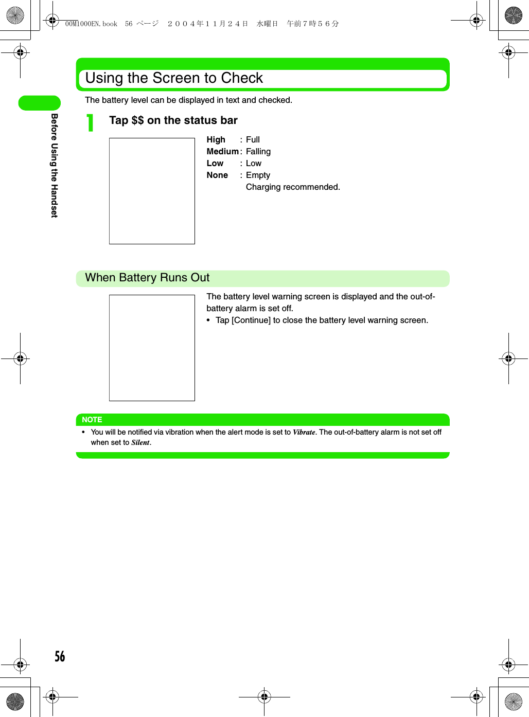 56Before Using the HandsetUsing the Screen to CheckThe battery level can be displayed in text and checked.aTap $$ on the status barWhen Battery Runs OutNOTE• You will be notified via vibration when the alert mode is set to Vibrate. The out-of-battery alarm is not set off when set to Silent.High :FullMedium: FallingLow :LowNone :EmptyCharging recommended.The battery level warning screen is displayed and the out-of-battery alarm is set off.• Tap [Continue] to close the battery level warning screen.00M1000EN.book  56 ページ  ２００４年１１月２４日　水曜日　午前７時５６分