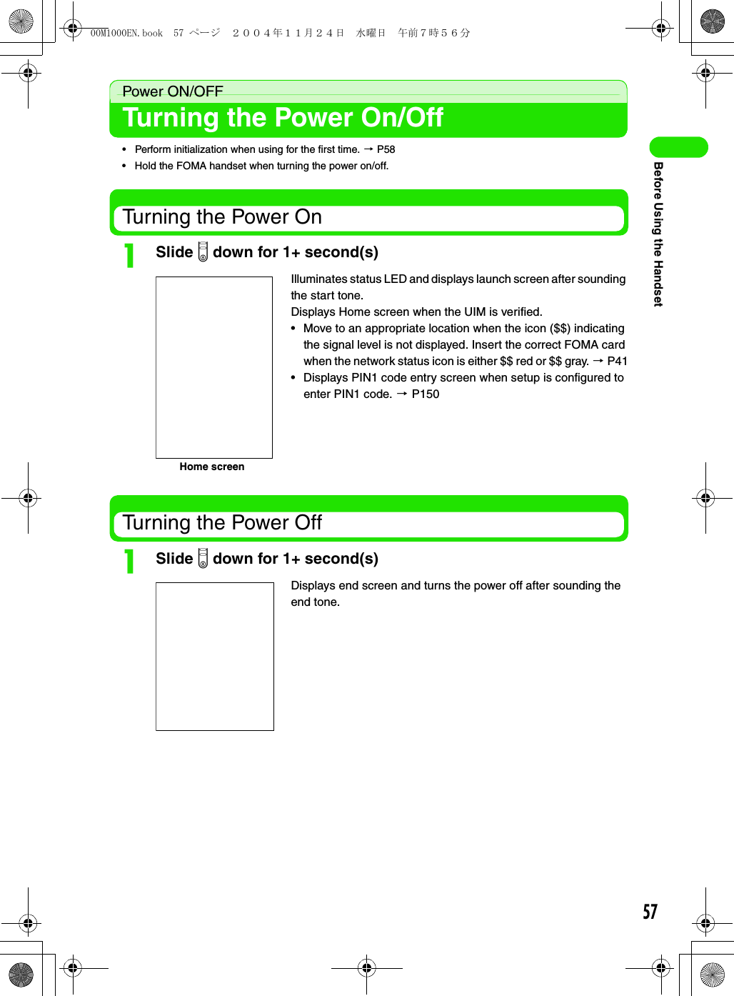 57Before Using the HandsetPower ON/OFFTurning the Power On/Off• Perform initialization when using for the first time. 3 P58• Hold the FOMA handset when turning the power on/off.Turning the Power OnaSlide p down for 1+ second(s)Turning the Power OffaSlide p down for 1+ second(s)Illuminates status LED and displays launch screen after sounding the start tone.Displays Home screen when the UIM is verified.• Move to an appropriate location when the icon ($$) indicating the signal level is not displayed. Insert the correct FOMA card when the network status icon is either $$ red or $$ gray. 3 P41• Displays PIN1 code entry screen when setup is configured to enter PIN1 code. 3 P150Displays end screen and turns the power off after sounding the end tone.Home screen00M1000EN.book  57 ページ  ２００４年１１月２４日　水曜日　午前７時５６分