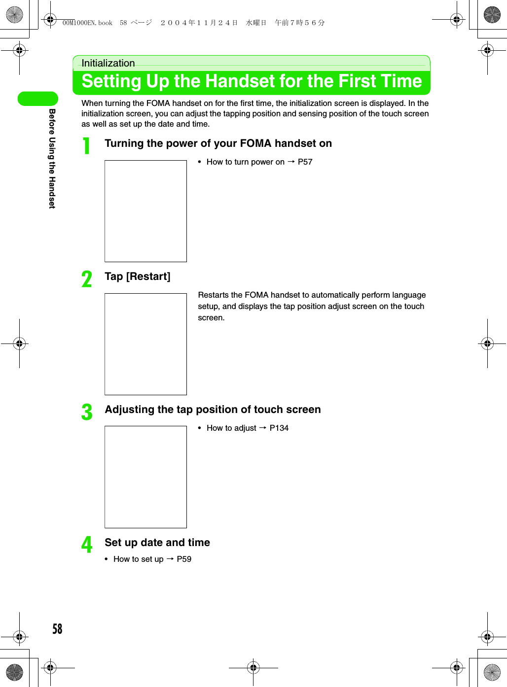 58Before Using the HandsetInitializationSetting Up the Handset for the First TimeWhen turning the FOMA handset on for the first time, the initialization screen is displayed. In the initialization screen, you can adjust the tapping position and sensing position of the touch screen as well as set up the date and time.aTurning the power of your FOMA handset onbTap [Restart]cAdjusting the tap position of touch screendSet up date and time• How to set up 3 P59• How to turn power on 3 P57Restarts the FOMA handset to automatically perform language setup, and displays the tap position adjust screen on the touch screen.• How to adjust 3 P13400M1000EN.book  58 ページ  ２００４年１１月２４日　水曜日　午前７時５６分