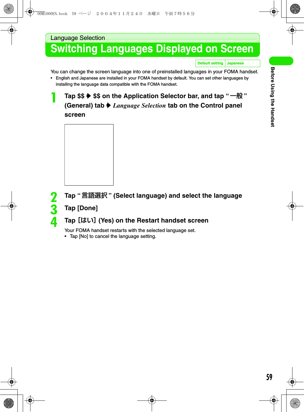 59Before Using the HandsetLanguage SelectionSwitching Languages Displayed on ScreenYou can change the screen language into one of preinstalled languages in your FOMA handset.• English and Japanese are installed in your FOMA handset by default. You can set other languages by installing the language data compatible with the FOMA handset.aTap $$ y $$ on the Application Selector bar, and tap “一般 ” (General) tab y Language Selection tab on the Control panel screenbTap “ 言語選択 ” (Select language) and select the languagecTap [Done]dTap ［はい］ (Yes) on the Restart handset screenYour FOMA handset restarts with the selected language set.• Tap [No] to cancel the language setting.Default setting Japanese00M1000EN.book  59 ページ  ２００４年１１月２４日　水曜日　午前７時５６分