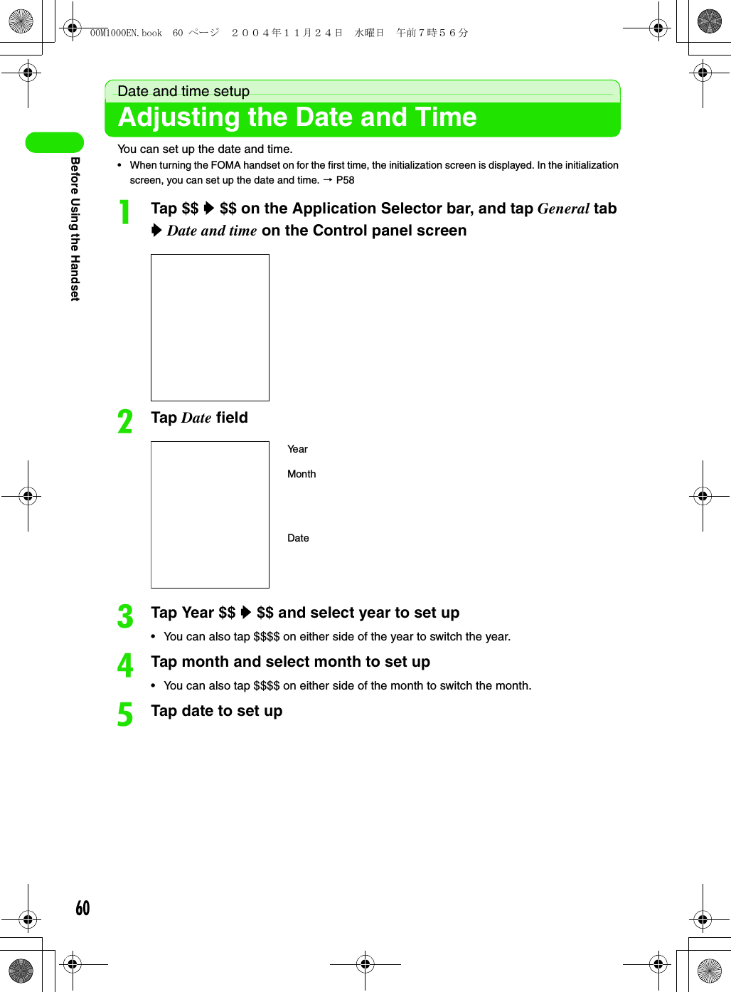 60Before Using the HandsetDate and time setupAdjusting the Date and TimeYou can set up the date and time.• When turning the FOMA handset on for the first time, the initialization screen is displayed. In the initialization screen, you can set up the date and time. 3 P58aTap $$ y $$ on the Application Selector bar, and tap General tab y Date and time on the Control panel screenbTap Date fieldcTap Year $$ y $$ and select year to set up• You can also tap $$$$ on either side of the year to switch the year.dTap month and select month to set up• You can also tap $$$$ on either side of the month to switch the month.eTap date to set upYe a rMonthDate00M1000EN.book  60 ページ  ２００４年１１月２４日　水曜日　午前７時５６分