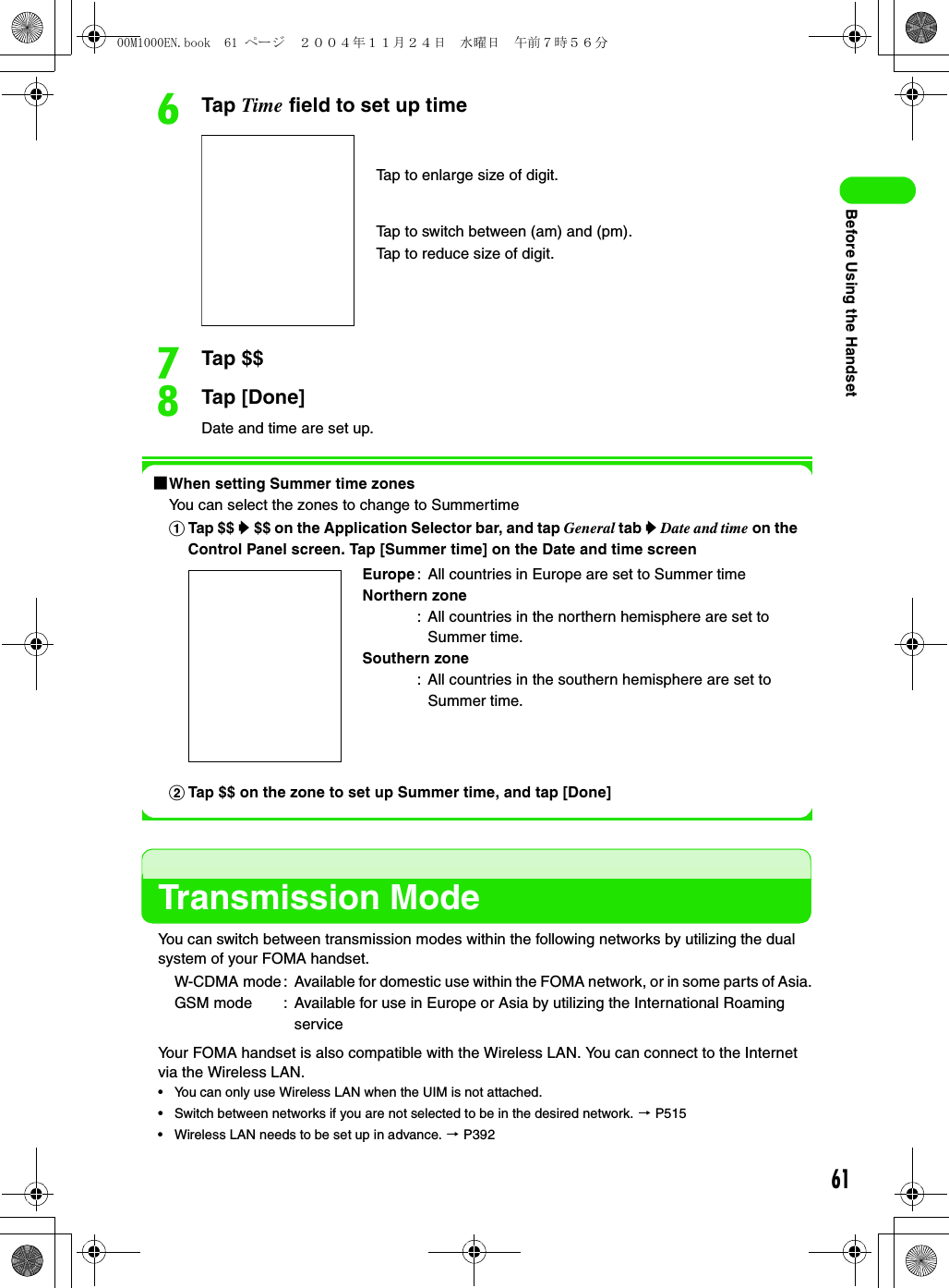 61Before Using the HandsetfTap Time field to set up timegTap $$hTap [Done]Date and time are set up.1When setting Summer time zonesYou can select the zones to change to SummertimeTransmission ModeYou can switch between transmission modes within the following networks by utilizing the dual system of your FOMA handset.Your FOMA handset is also compatible with the Wireless LAN. You can connect to the Internet via the Wireless LAN.• You can only use Wireless LAN when the UIM is not attached.• Switch between networks if you are not selected to be in the desired network. 3 P515• Wireless LAN needs to be set up in advance. 3 P392aTap $$ y $$ on the Application Selector bar, and tap General tab y Date and time on the Control Panel screen. Tap [Summer time] on the Date and time screenEurope: All countries in Europe are set to Summer timeNorthern zone: All countries in the northern hemisphere are set to Summer time.Southern zone: All countries in the southern hemisphere are set to Summer time.bTap $$ on the zone to set up Summer time, and tap [Done]W-CDMA mode : Available for domestic use within the FOMA network, or in some parts of Asia.GSM mode : Available for use in Europe or Asia by utilizing the International Roaming serviceTap to enlarge size of digit.Tap to switch between (am) and (pm).Tap to reduce size of digit.00M1000EN.book  61 ページ  ２００４年１１月２４日　水曜日　午前７時５６分