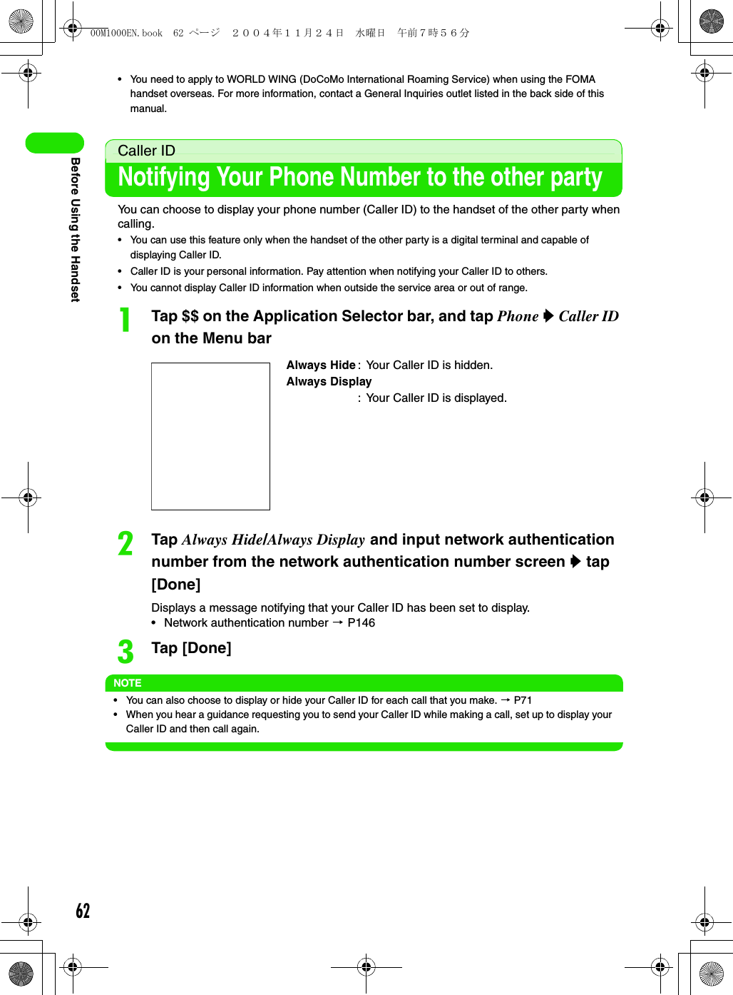 62Before Using the Handset• You need to apply to WORLD WING (DoCoMo International Roaming Service) when using the FOMA handset overseas. For more information, contact a General Inquiries outlet listed in the back side of this manual.Caller IDNotifying Your Phone Number to the other partyYou can choose to display your phone number (Caller ID) to the handset of the other party when calling.• You can use this feature only when the handset of the other party is a digital terminal and capable of displaying Caller ID.• Caller ID is your personal information. Pay attention when notifying your Caller ID to others.• You cannot display Caller ID information when outside the service area or out of range.aTap $$ on the Application Selector bar, and tap Phone y Caller ID on the Menu barbTap Always Hide/Always Display and input network authentication number from the network authentication number screen y tap [Done]Displays a message notifying that your Caller ID has been set to display.• Network authentication number 3 P146cTap [Done]NOTE• You can also choose to display or hide your Caller ID for each call that you make. 3 P71• When you hear a guidance requesting you to send your Caller ID while making a call, set up to display your Caller ID and then call again.Always Hide : Your Caller ID is hidden.Always Display: Your Caller ID is displayed.00M1000EN.book  62 ページ  ２００４年１１月２４日　水曜日　午前７時５６分