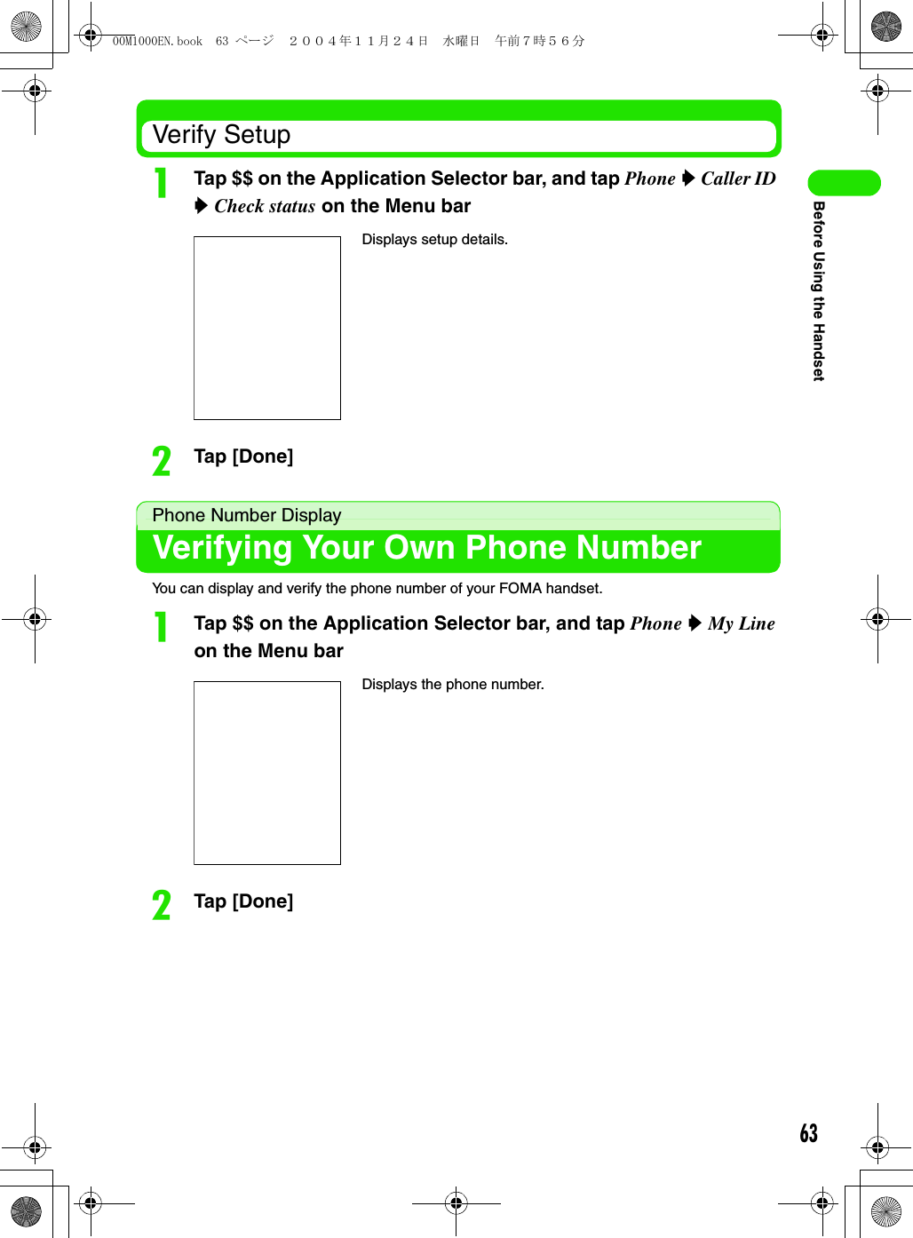 63Before Using the HandsetVerify SetupaTap $$ on the Application Selector bar, and tap Phone y Caller ID y Check status on the Menu barbTap [Done]Phone Number DisplayVerifying Your Own Phone NumberYou can display and verify the phone number of your FOMA handset.aTap $$ on the Application Selector bar, and tap Phone y My Line on the Menu barbTap [Done]Displays setup details.Displays the phone number.00M1000EN.book  63 ページ  ２００４年１１月２４日　水曜日　午前７時５６分