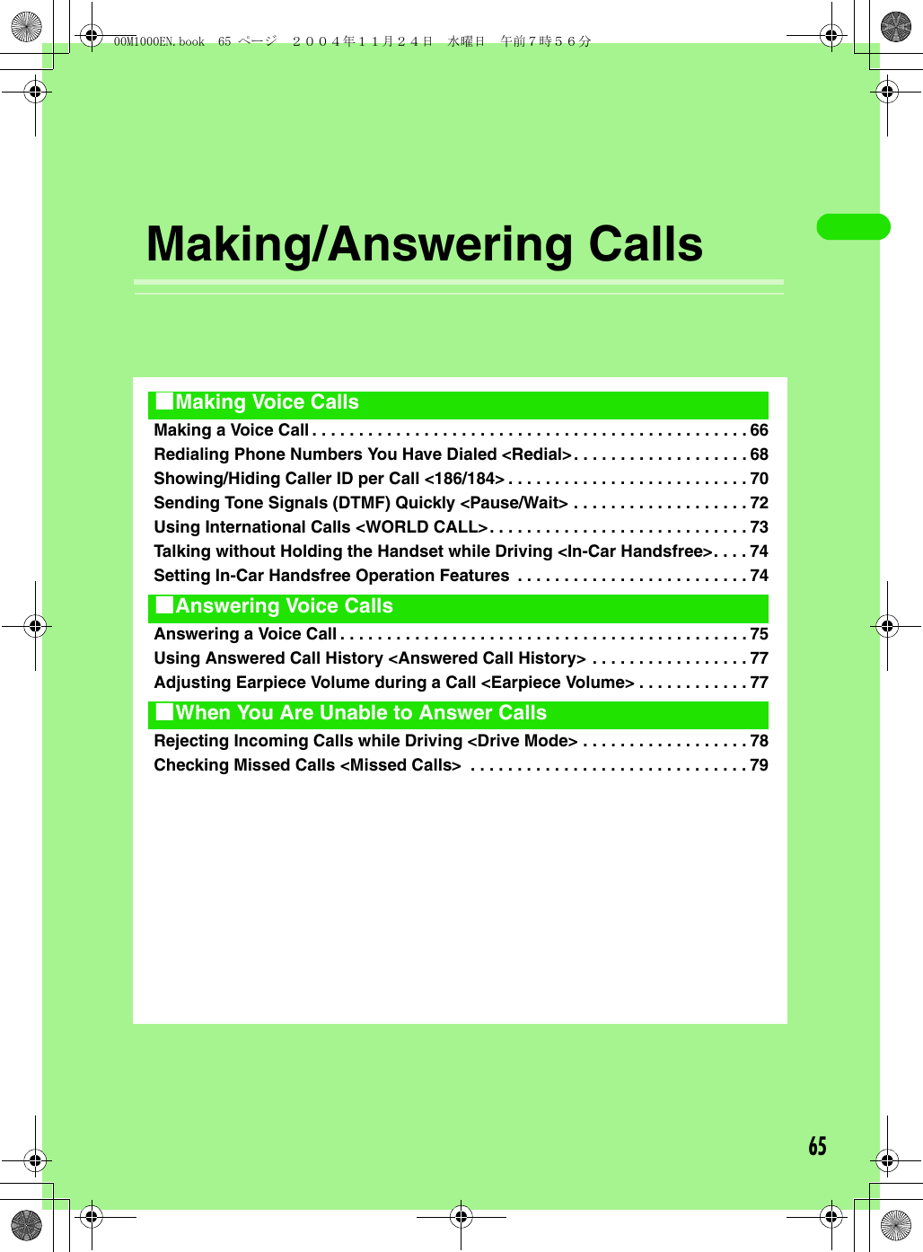 65 Making/Answering CallsMaking a Voice Call . . . . . . . . . . . . . . . . . . . . . . . . . . . . . . . . . . . . . . . . . . . . . . . 66Redialing Phone Numbers You Have Dialed &lt;Redial&gt;. . . . . . . . . . . . . . . . . . . 68Showing/Hiding Caller ID per Call &lt;186/184&gt; . . . . . . . . . . . . . . . . . . . . . . . . . . 70Sending Tone Signals (DTMF) Quickly &lt;Pause/Wait&gt; . . . . . . . . . . . . . . . . . . . 72Using International Calls &lt;WORLD CALL&gt;. . . . . . . . . . . . . . . . . . . . . . . . . . . . 73Talking without Holding the Handset while Driving &lt;In-Car Handsfree&gt;. . . . 74Setting In-Car Handsfree Operation Features  . . . . . . . . . . . . . . . . . . . . . . . . . 74Answering a Voice Call . . . . . . . . . . . . . . . . . . . . . . . . . . . . . . . . . . . . . . . . . . . . 75Using Answered Call History &lt;Answered Call History&gt; . . . . . . . . . . . . . . . . . 77Adjusting Earpiece Volume during a Call &lt;Earpiece Volume&gt; . . . . . . . . . . . . 77Rejecting Incoming Calls while Driving &lt;Drive Mode&gt; . . . . . . . . . . . . . . . . . . 78Checking Missed Calls &lt;Missed Calls&gt;  . . . . . . . . . . . . . . . . . . . . . . . . . . . . . . 791Making Voice Calls1Answering Voice Calls1When You Are Unable to Answer Calls00M1000EN.book  65 ページ  ２００４年１１月２４日　水曜日　午前７時５６分