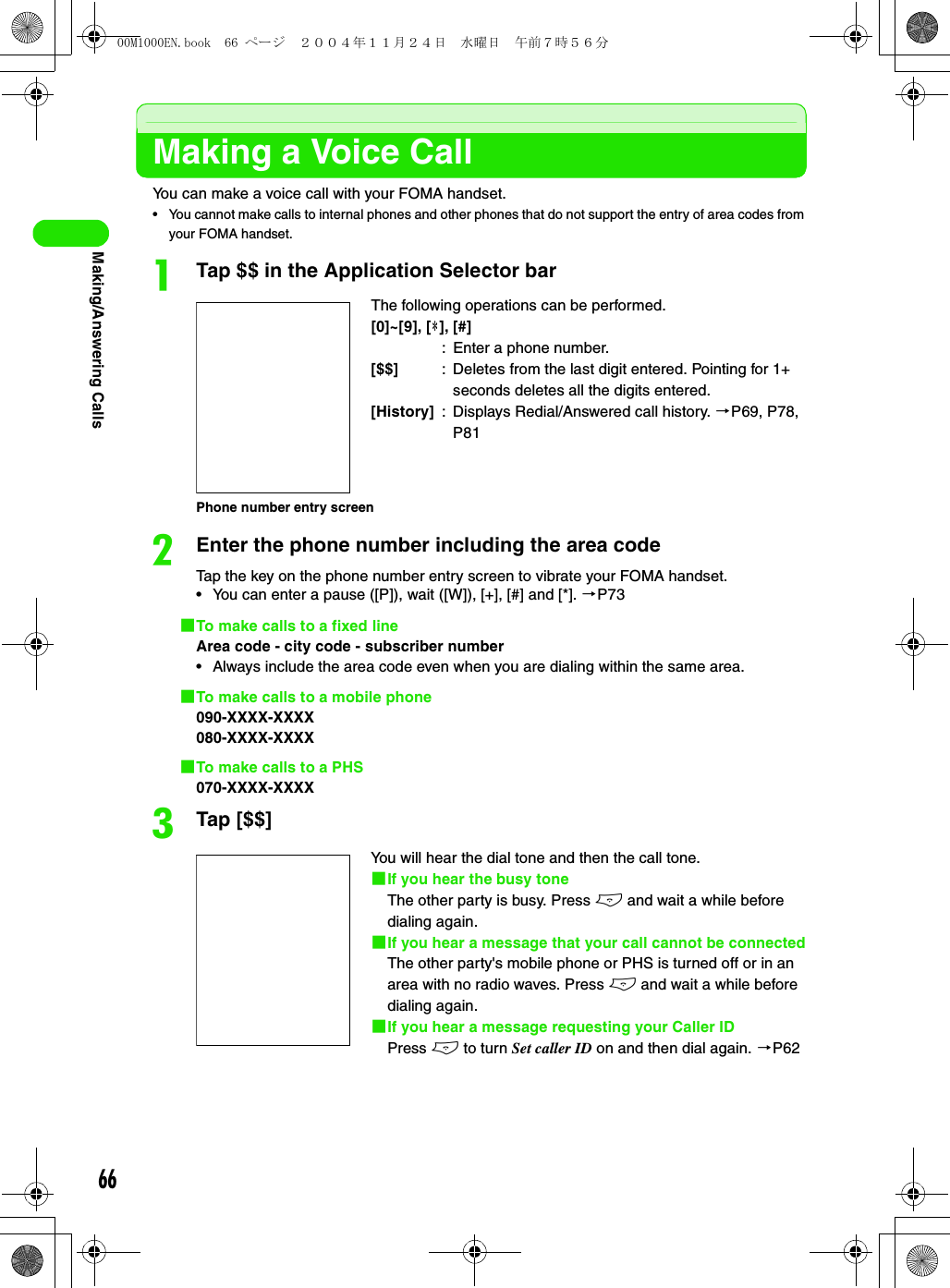 66Making/Answering CallsMaking a Voice CallYou can make a voice call with your FOMA handset.• You cannot make calls to internal phones and other phones that do not support the entry of area codes from your FOMA handset.aTap $$ in the Application Selector barbEnter the phone number including the area codeTap the key on the phone number entry screen to vibrate your FOMA handset.• You can enter a pause ([P]), wait ([W]), [+], [#] and [*]. 3P731To make calls to a fixed lineArea code - city code - subscriber number• Always include the area code even when you are dialing within the same area.1To make calls to a mobile phone090-XXXX-XXXX080-XXXX-XXXX1To make calls to a PHS070-XXXX-XXXXcTap [$$]The following operations can be performed.[0]~[9], [4], [#]: Enter a phone number.[$$] : Deletes from the last digit entered. Pointing for 1+ seconds deletes all the digits entered.[History] : Displays Redial/Answered call history. 3P69, P78, P81You will hear the dial tone and then the call tone.1If you hear the busy toneThe other party is busy. Press e and wait a while before dialing again.1If you hear a message that your call cannot be connectedThe other party&apos;s mobile phone or PHS is turned off or in an area with no radio waves. Press e and wait a while before dialing again. 1If you hear a message requesting your Caller IDPress e to turn Set caller ID on and then dial again. 3P62Phone number entry screen00M1000EN.book  66 ページ  ２００４年１１月２４日　水曜日　午前７時５６分