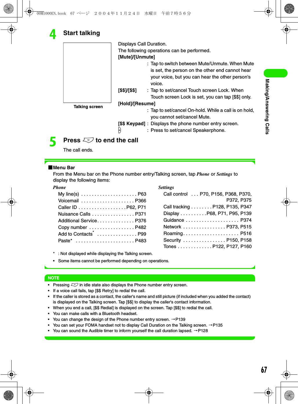 67Making/Answering CallsdStart talkingePress e to end the callThe call ends.1Menu BarFrom the Menu bar on the Phone number entry/Talking screen, tap Phone or Settings to display the following items: * : Not displayed while displaying the Talking screen.• Some items cannot be performed depending on operations.NOTE• Pressing e in idle state also displays the Phone number entry screen.• If a voice call fails, tap [$$ Retry] to redial the call.• If the caller is stored as a contact, the caller&apos;s name and still picture (if included when you added the contact) is displayed on the Talking screen. Tap [$$] to display the caller&apos;s contact information.• When you end a call, [$$ Redial] is displayed on the screen. Tap [$$] to redial the call.• You can make calls with a Bluetooth headset.• You can change the design of the Phone number entry screen. 3P139• You can set your FOMA handset not to display Call Duration on the Talking screen. 3P135• You can sound the Audible timer to inform yourself the call duration lapsed. 3P128Displays Call Duration.The following operations can be performed.[Mute]/[Unmute]: Tap to switch between Mute/Unmute. When Mute is set, the person on the other end cannot hear your voice, but you can hear the other person&apos;s voice.[$$]/[$$] : Tap to set/cancel Touch screen Lock. When Touch screen Lock is set, you can tap [$$] only.[Hold]/[Resume]: Tap to set/cancel On-hold. While a call is on hold, you cannot set/cancel Mute.[$$ Keypad] : Displays the phone number entry screen.s: Press to set/cancel Speakerphone.PhoneMy line(s)  . . . . . . . . . . . . . . . . . . . . . P63Voicemail  . . . . . . . . . . . . . . . . . . . . P366Caller ID . . . . . . . . . . . . . . . . . . P62, P71Nuisance Calls . . . . . . . . . . . . . . . . P371Additional Service. . . . . . . . . . . . . . P376Copy number  . . . . . . . . . . . . . . . . . P482Add to Contacts*   . . . . . . . . . . . . . . . P99Paste*   . . . . . . . . . . . . . . . . . . . . . . P483SettingsCall control   . . . P70, P156, P368, P370,P372, P375Call tracking . . . . . . . . P128, P135, P347Display . . . . . . . . . .P68, P71, P95, P139Guidance . . . . . . . . . . . . . . . . . . . .  P374Network  . . . . . . . . . . . . . . . . P373, P515Roaming. . . . . . . . . . . . . . . . . . . . .  P516Security  . . . . . . . . . . . . . . . . P150, P158Tones . . . . . . . . . . . . . P122, P127, P160Talking screen00M1000EN.book  67 ページ  ２００４年１１月２４日　水曜日　午前７時５６分