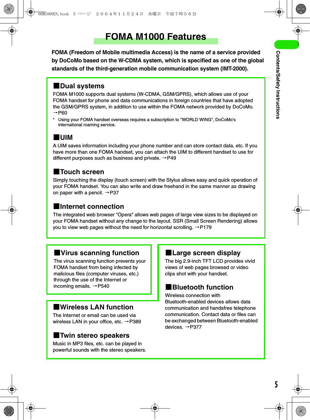 5Contents/Safety InstructionsFOMA M1000 FeaturesFOMA (Freedom of Mobile multimedia Access) is the name of a service provided by DoCoMo based on the W-CDMA system, which is specified as one of the global standards of the third-generation mobile communication system (IMT-2000).1Dual systemsFOMA M1000 supports dual systems (W-CDMA, GSM/GPRS), which allows use of your FOMA handset for phone and data communications in foreign countries that have adopted the GSM/GPRS system, in addition to use within the FOMA network provided by DoCoMo. 3P60* Using your FOMA handset overseas requires a subscription to &quot;WORLD WING&quot;, DoCoMo&apos;s international roaming service.1UIMA UIM saves information including your phone number and can store contact data, etc. If you have more than one FOMA handset, you can attach the UIM to different handset to use for different purposes such as business and private. 3P491Touch screenSimply touching the display (touch screen) with the Stylus allows easy and quick operation of your FOMA handset. You can also write and draw freehand in the same manner as drawing on paper with a pencil. 3P371Internet connectionThe integrated web browser &quot;Opera&quot; allows web pages of large view sizes to be displayed on your FOMA handset without any change to the layout. SSR (Small Screen Rendering) allows you to view web pages without the need for horizontal scrolling. 3P1791Virus scanning functionThe virus scanning function prevents your FOMA handset from being infected by malicious files (computer viruses, etc.) through the use of the Internet or incoming emails. 3P5401Wireless LAN functionThe Internet or email can be used via wireless LAN in your office, etc. 3P3891Twin stereo speakersMusic in MP3 files, etc. can be played in powerful sounds with the stereo speakers.1Large screen displayThe big 2.9-inch TFT LCD provides vivid views of web pages browsed or video clips shot with your handset. 1Bluetooth functionWireless connection withBluetooth-enabled devices allows data communication and handsfree telephone communication. Contact data or files can be exchanged between Bluetooth-enabled devices. 3P37700M1000EN.book  5 ページ  ２００４年１１月２４日　水曜日　午前７時５６分