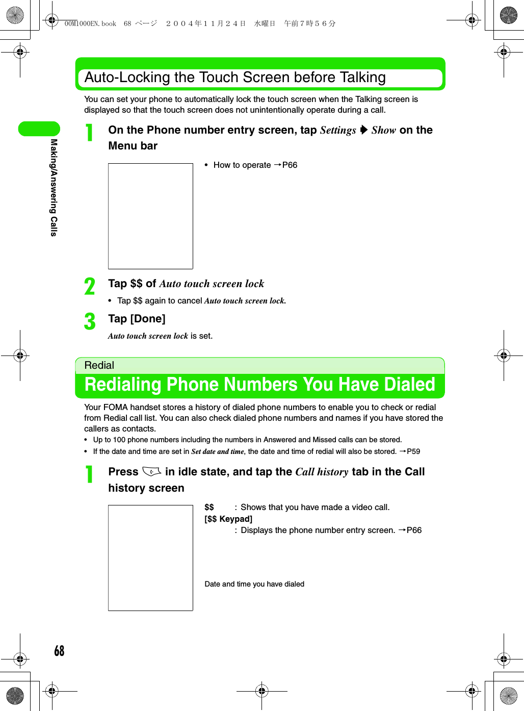68Making/Answering CallsAuto-Locking the Touch Screen before TalkingYou can set your phone to automatically lock the touch screen when the Talking screen is displayed so that the touch screen does not unintentionally operate during a call.aOn the Phone number entry screen, tap Settings y Show on the Menu barbTap $$ of Auto touch screen lock• Tap $$ again to cancel Auto touch screen lock.cTap [Done]Auto touch screen lock is set.RedialRedialing Phone Numbers You Have DialedYour FOMA handset stores a history of dialed phone numbers to enable you to check or redial from Redial call list. You can also check dialed phone numbers and names if you have stored the callers as contacts.• Up to 100 phone numbers including the numbers in Answered and Missed calls can be stored.• If the date and time are set in Set date and time, the date and time of redial will also be stored. 3P59aPress c in idle state, and tap the Call history tab in the Call history screen• How to operate 3P66$$ : Shows that you have made a video call.[$$ Keypad]: Displays the phone number entry screen. 3P66Date and time you have dialed00M1000EN.book  68 ページ  ２００４年１１月２４日　水曜日　午前７時５６分