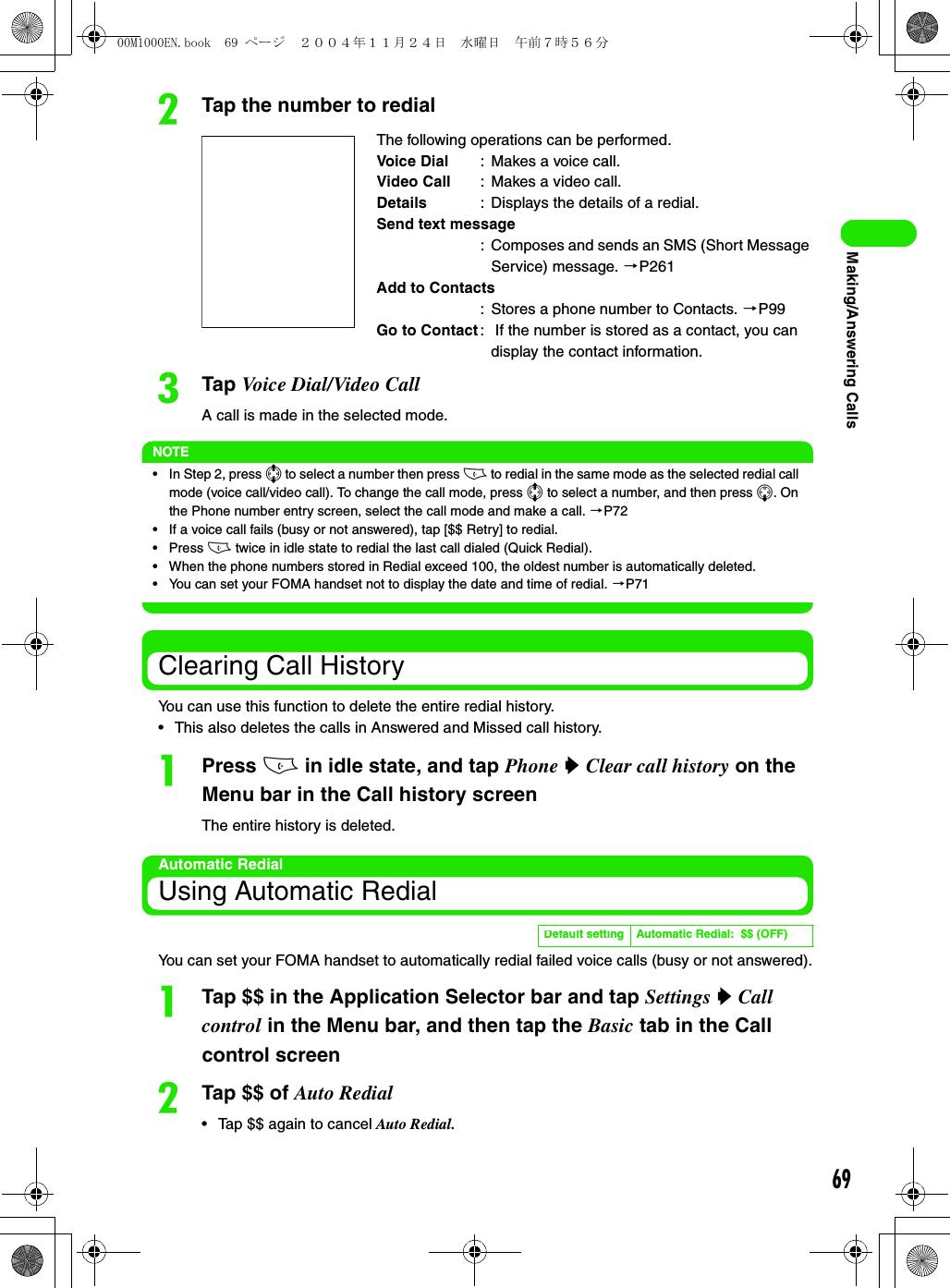 69Making/Answering CallsbTap the number to redialcTap Voice Dial/Video CallA call is made in the selected mode.NOTE• In Step 2, press 7 to select a number then press c to redial in the same mode as the selected redial call mode (voice call/video call). To change the call mode, press 7 to select a number, and then press 5. On the Phone number entry screen, select the call mode and make a call. 3P72• If a voice call fails (busy or not answered), tap [$$ Retry] to redial.• Press c twice in idle state to redial the last call dialed (Quick Redial).• When the phone numbers stored in Redial exceed 100, the oldest number is automatically deleted.• You can set your FOMA handset not to display the date and time of redial. 3P71Clearing Call HistoryYou can use this function to delete the entire redial history.• This also deletes the calls in Answered and Missed call history.aPress c in idle state, and tap Phone y Clear call history on the Menu bar in the Call history screenThe entire history is deleted.Automatic RedialUsing Automatic RedialYou can set your FOMA handset to automatically redial failed voice calls (busy or not answered).aTap $$ in the Application Selector bar and tap Settings y Call control in the Menu bar, and then tap the Basic tab in the Call control screenbTap $$ of Auto Redial• Tap $$ again to cancel Auto Redial.The following operations can be performed.Voice Dial : Makes a voice call.Video Call : Makes a video call.Details : Displays the details of a redial.Send text message: Composes and sends an SMS (Short Message Service) message. 3P261Add to Contacts: Stores a phone number to Contacts. 3P99Go to Contact :  If the number is stored as a contact, you can display the contact information.Default setting Automatic Redial:  $$ (OFF)00M1000EN.book  69 ページ  ２００４年１１月２４日　水曜日　午前７時５６分