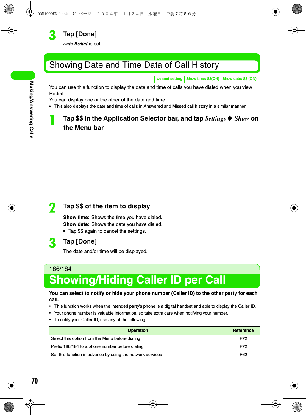 70Making/Answering CallscTap [Done]Auto Redial is set.Showing Date and Time Data of Call HistoryYou can use this function to display the date and time of calls you have dialed when you view Redial.You can display one or the other of the date and time.• This also displays the date and time of calls in Answered and Missed call history in a similar manner.aTap $$ in the Application Selector bar, and tap Settings y Show on the Menu barbTap $$ of the item to displaycTap [Done]The date and/or time will be displayed.186/184Showing/Hiding Caller ID per CallYou can select to notify or hide your phone number (Caller ID) to the other party for each call.• This function works when the intended party&apos;s phone is a digital handset and able to display the Caller ID.• Your phone number is valuable information, so take extra care when notifying your number.• To notify your Caller ID, use any of the following:Default setting Show time: $$(ON)   Show date: $$ (ON)Show time: Shows the time you have dialed.Show date: Shows the date you have dialed.• Tap $$ again to cancel the settings.Operation ReferenceSelect this option from the Menu before dialing P72Prefix 186/184 to a phone number before dialing P72Set this function in advance by using the network services P6200M1000EN.book  70 ページ  ２００４年１１月２４日　水曜日　午前７時５６分