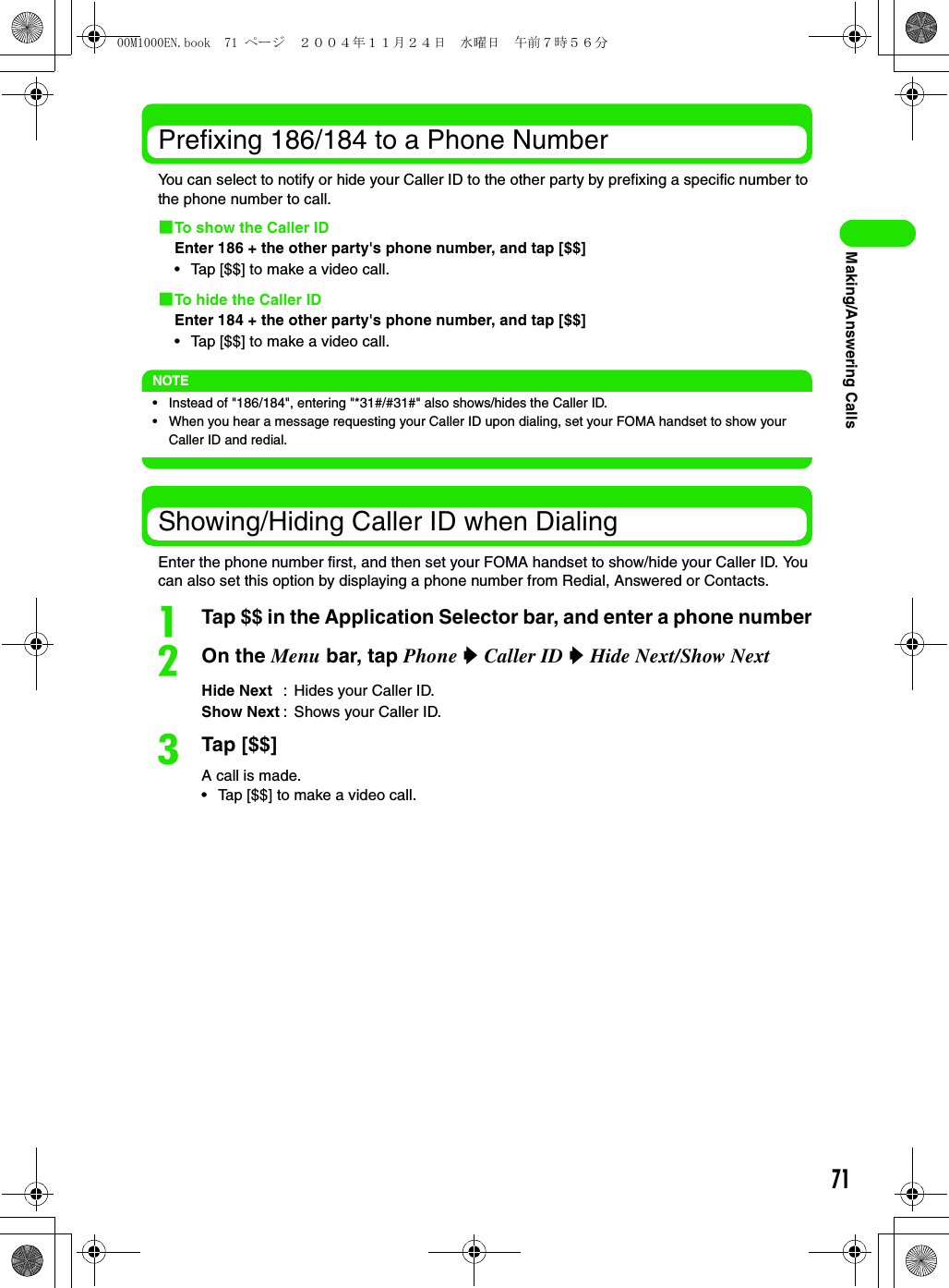 71Making/Answering CallsPrefixing 186/184 to a Phone NumberYou can select to notify or hide your Caller ID to the other party by prefixing a specific number to the phone number to call.1To show the Caller IDEnter 186 + the other party&apos;s phone number, and tap [$$]• Tap [$$] to make a video call.1To hide the Caller IDEnter 184 + the other party&apos;s phone number, and tap [$$]• Tap [$$] to make a video call.NOTE• Instead of &quot;186/184&quot;, entering &quot;*31#/#31#&quot; also shows/hides the Caller ID.• When you hear a message requesting your Caller ID upon dialing, set your FOMA handset to show your Caller ID and redial.Showing/Hiding Caller ID when DialingEnter the phone number first, and then set your FOMA handset to show/hide your Caller ID. You can also set this option by displaying a phone number from Redial, Answered or Contacts.aTap $$ in the Application Selector bar, and enter a phone numberbOn the Menu bar, tap Phone y Caller ID y Hide Next/Show NextcTap [$$]A call is made.• Tap [$$] to make a video call.Hide Next : Hides your Caller ID.Show Next : Shows your Caller ID.00M1000EN.book  71 ページ  ２００４年１１月２４日　水曜日　午前７時５６分