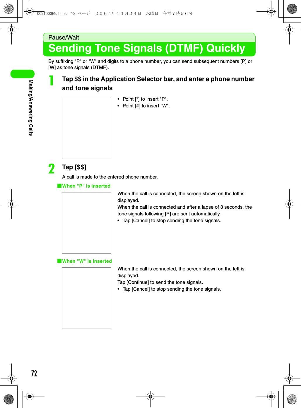 72Making/Answering CallsPause/WaitSending Tone Signals (DTMF) Quickly By suffixing &quot;P&quot; or &quot;W&quot; and digits to a phone number, you can send subsequent numbers [P] or [W] as tone signals (DTMF).aTap $$ in the Application Selector bar, and enter a phone number and tone signalsbTap [$$]A call is made to the entered phone number.1When &quot;P&quot; is inserted1When &quot;W&quot; is inserted• Point [*] to insert &quot;P&quot;.• Point [#] to insert &quot;W&quot;.When the call is connected, the screen shown on the left is displayed.When the call is connected and after a lapse of 3 seconds, the tone signals following [P] are sent automatically.• Tap [Cancel] to stop sending the tone signals.When the call is connected, the screen shown on the left is displayed.Tap [Continue] to send the tone signals.• Tap [Cancel] to stop sending the tone signals.00M1000EN.book  72 ページ  ２００４年１１月２４日　水曜日　午前７時５６分