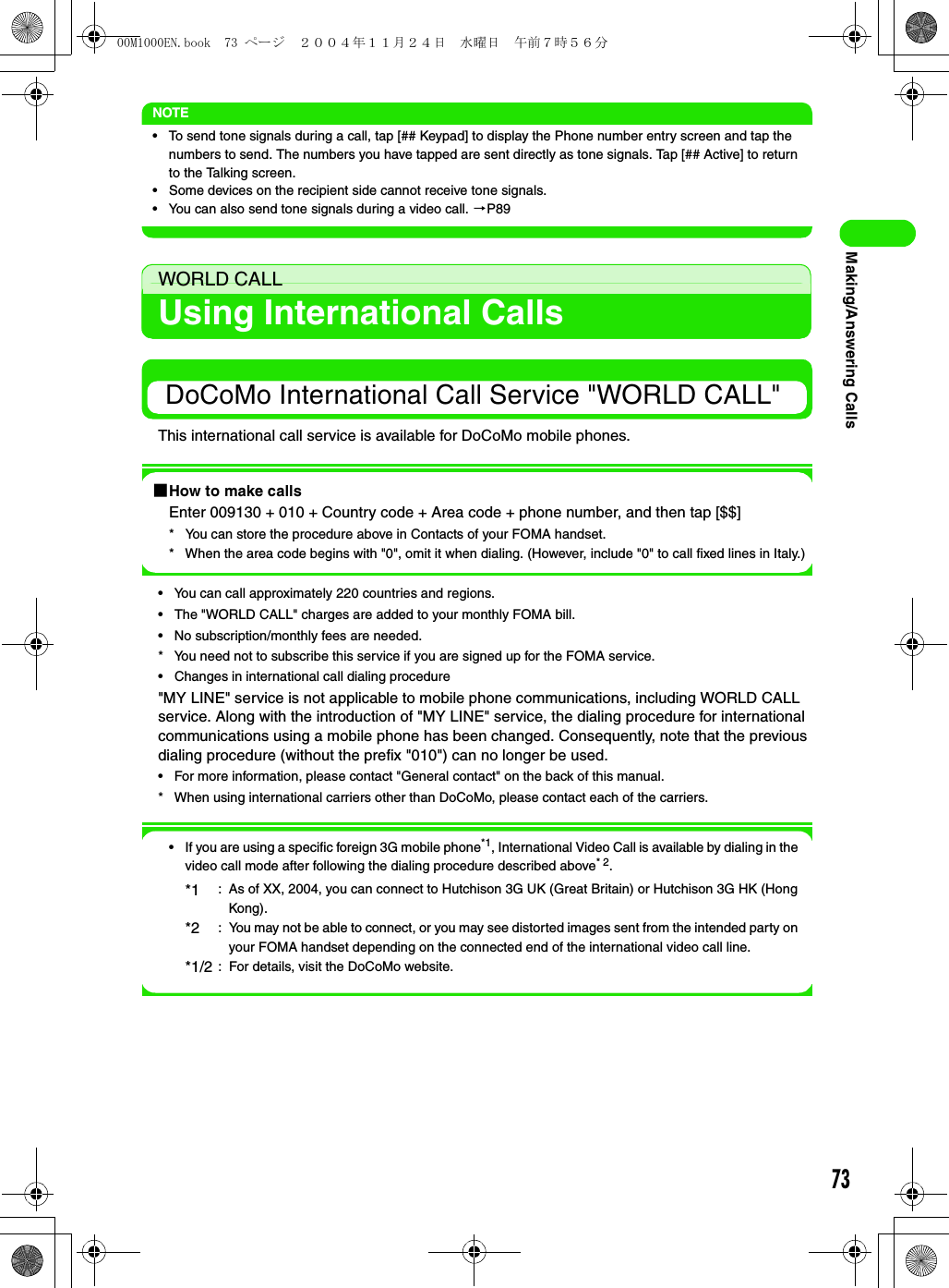 73Making/Answering CallsNOTE• To send tone signals during a call, tap [## Keypad] to display the Phone number entry screen and tap the numbers to send. The numbers you have tapped are sent directly as tone signals. Tap [## Active] to return to the Talking screen.• Some devices on the recipient side cannot receive tone signals.• You can also send tone signals during a video call. 3P89WORLD CALLUsing International Calls DoCoMo International Call Service &quot;WORLD CALL&quot;This international call service is available for DoCoMo mobile phones.1How to make callsEnter 009130 + 010 + Country code + Area code + phone number, and then tap [$$]* You can store the procedure above in Contacts of your FOMA handset.* When the area code begins with &quot;0&quot;, omit it when dialing. (However, include &quot;0&quot; to call fixed lines in Italy.)• You can call approximately 220 countries and regions.• The &quot;WORLD CALL&quot; charges are added to your monthly FOMA bill.• No subscription/monthly fees are needed.* You need not to subscribe this service if you are signed up for the FOMA service.• Changes in international call dialing procedure&quot;MY LINE&quot; service is not applicable to mobile phone communications, including WORLD CALL service. Along with the introduction of &quot;MY LINE&quot; service, the dialing procedure for international communications using a mobile phone has been changed. Consequently, note that the previous dialing procedure (without the prefix &quot;010&quot;) can no longer be used.• For more information, please contact &quot;General contact&quot; on the back of this manual.* When using international carriers other than DoCoMo, please contact each of the carriers.• If you are using a specific foreign 3G mobile phone*1, International Video Call is available by dialing in the video call mode after following the dialing procedure described above* 2.*1 : As of XX, 2004, you can connect to Hutchison 3G UK (Great Britain) or Hutchison 3G HK (Hong Kong).*2 : You may not be able to connect, or you may see distorted images sent from the intended party on your FOMA handset depending on the connected end of the international video call line.*1/2 : For details, visit the DoCoMo website.00M1000EN.book  73 ページ  ２００４年１１月２４日　水曜日　午前７時５６分