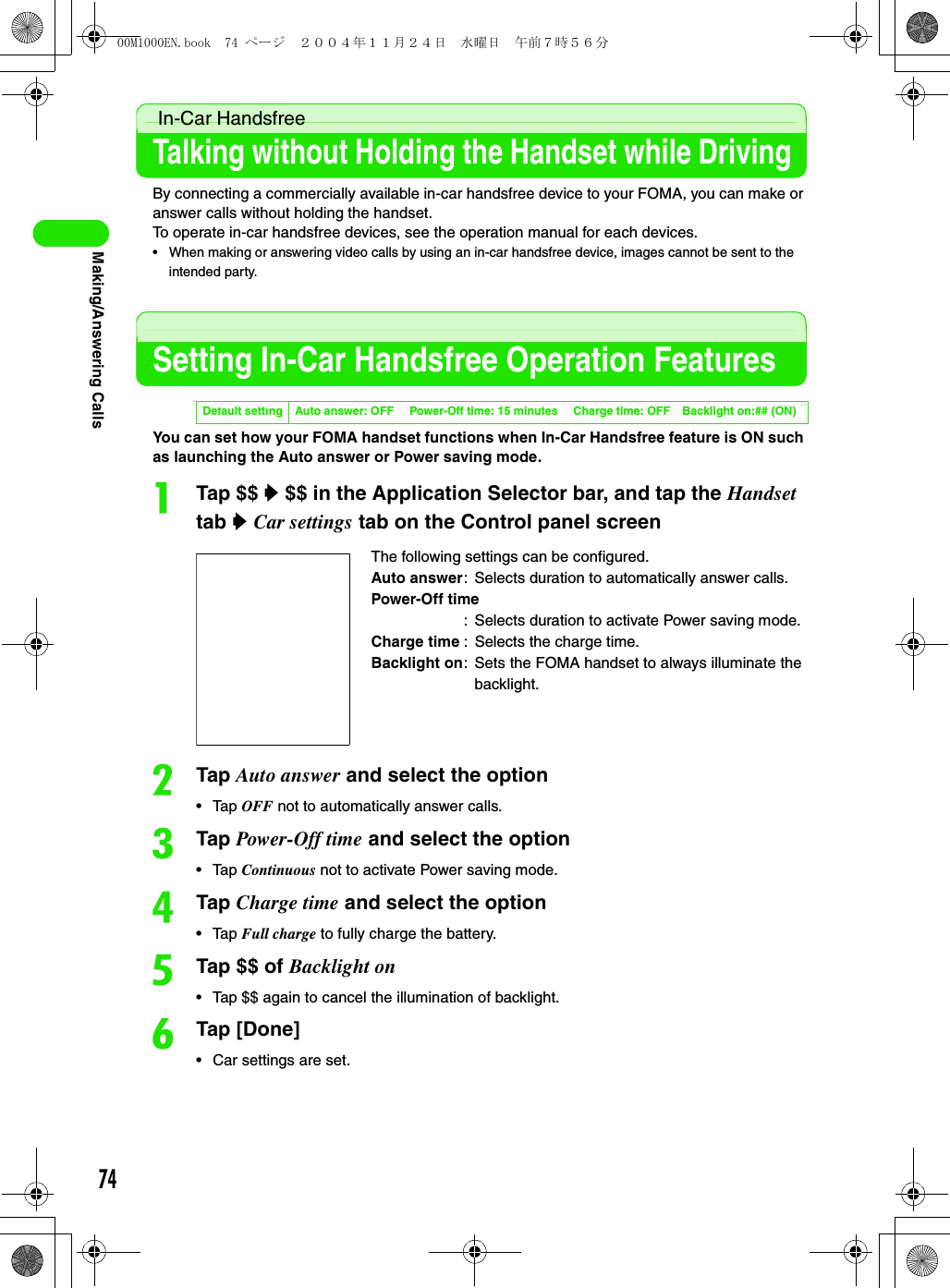 74Making/Answering Calls In-Car HandsfreeTalking without Holding the Handset while DrivingBy connecting a commercially available in-car handsfree device to your FOMA, you can make or answer calls without holding the handset.To operate in-car handsfree devices, see the operation manual for each devices.• When making or answering video calls by using an in-car handsfree device, images cannot be sent to the intended party.Setting In-Car Handsfree Operation FeaturesYou can set how your FOMA handset functions when In-Car Handsfree feature is ON such as launching the Auto answer or Power saving mode.aTap $$ y $$ in the Application Selector bar, and tap the Handset  tab y Car settings tab on the Control panel screenbTap Auto answer and select the option• Tap OFF not to automatically answer calls.cTap Power-Off time and select the option• Tap Continuous not to activate Power saving mode.dTap Charge time and select the option• Tap Full charge to fully charge the battery.eTap $$ of Backlight on• Tap $$ again to cancel the illumination of backlight.fTap [Done]• Car settings are set.Default setting Auto answer: OFF Power-Off time: 15 minutes Charge time: OFF Backlight on:## (ON)The following settings can be configured.Auto answer: Selects duration to automatically answer calls.Power-Off time: Selects duration to activate Power saving mode.Charge time : Selects the charge time.Backlight on: Sets the FOMA handset to always illuminate the backlight.00M1000EN.book  74 ページ  ２００４年１１月２４日　水曜日　午前７時５６分