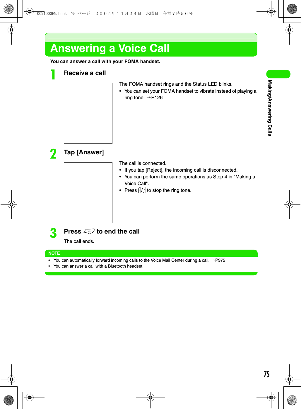 75Making/Answering CallsAnswering a Voice CallYou can answer a call with your FOMA handset.aReceive a callbTap [Answer]cPress e to end the callThe call ends.NOTE• You can automatically forward incoming calls to the Voice Mail Center during a call. 3P375• You can answer a call with a Bluetooth headset.The FOMA handset rings and the Status LED blinks.• You can set your FOMA handset to vibrate instead of playing a ring tone. 3P126The call is connected.• If you tap [Reject], the incoming call is disconnected.• You can perform the same operations as Step 4 in &quot;Making a Voice Call&quot;.•Press u/d to stop the ring tone.00M1000EN.book  75 ページ  ２００４年１１月２４日　水曜日　午前７時５６分