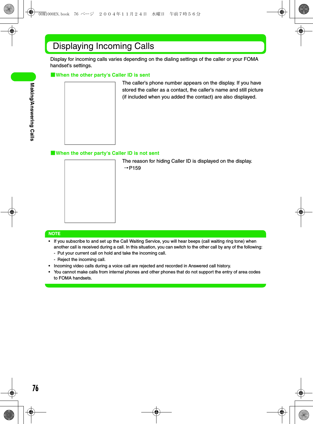 76Making/Answering Calls Displaying Incoming CallsDisplay for incoming calls varies depending on the dialing settings of the caller or your FOMA handset&apos;s settings.1When the other party&apos;s Caller ID is sent1When the other party&apos;s Caller ID is not sentNOTE• If you subscribe to and set up the Call Waiting Service, you will hear beeps (call waiting ring tone) when another call is received during a call. In this situation, you can switch to the other call by any of the following:- Put your current call on hold and take the incoming call.- Reject the incoming call.• Incoming video calls during a voice call are rejected and recorded in Answered call history.• You cannot make calls from internal phones and other phones that do not support the entry of area codes to FOMA handsets.The caller&apos;s phone number appears on the display. If you have stored the caller as a contact, the caller&apos;s name and still picture (if included when you added the contact) are also displayed.The reason for hiding Caller ID is displayed on the display. 3P15900M1000EN.book  76 ページ  ２００４年１１月２４日　水曜日　午前７時５６分