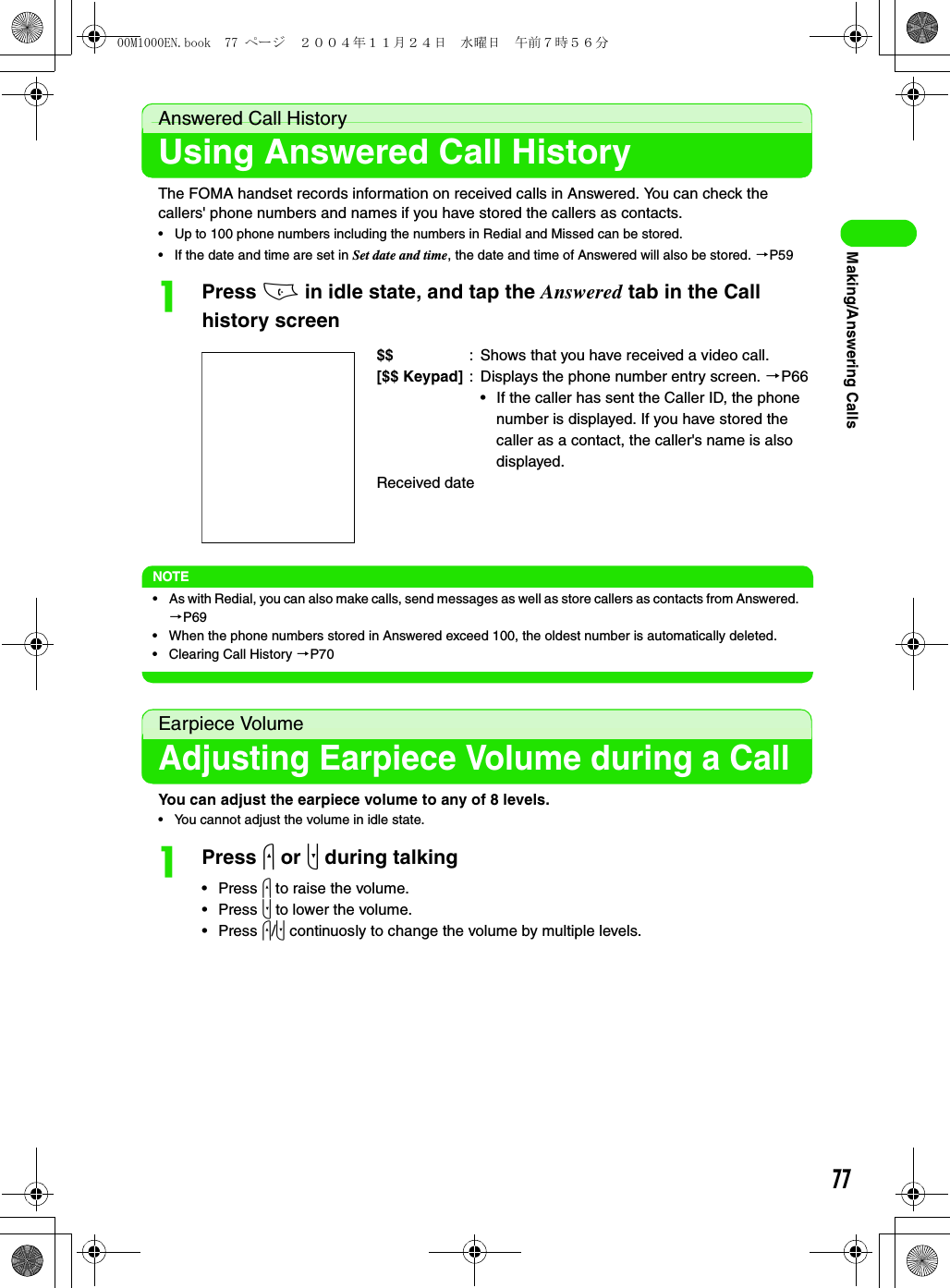 77Making/Answering CallsAnswered Call HistoryUsing Answered Call HistoryThe FOMA handset records information on received calls in Answered. You can check the callers&apos; phone numbers and names if you have stored the callers as contacts.• Up to 100 phone numbers including the numbers in Redial and Missed can be stored.• If the date and time are set in Set date and time, the date and time of Answered will also be stored. 3P59aPress c in idle state, and tap the Answered tab in the Call history screenNOTE• As with Redial, you can also make calls, send messages as well as store callers as contacts from Answered. 3P69• When the phone numbers stored in Answered exceed 100, the oldest number is automatically deleted.• Clearing Call History 3P70Earpiece VolumeAdjusting Earpiece Volume during a CallYou can adjust the earpiece volume to any of 8 levels.• You cannot adjust the volume in idle state.aPress u or d during talking•Press u to raise the volume.•Press d to lower the volume.•Press u/d continuosly to change the volume by multiple levels.$$ : Shows that you have received a video call.[$$ Keypad] : Displays the phone number entry screen. 3P66• If the caller has sent the Caller ID, the phone number is displayed. If you have stored the caller as a contact, the caller&apos;s name is also displayed.Received date00M1000EN.book  77 ページ  ２００４年１１月２４日　水曜日　午前７時５６分