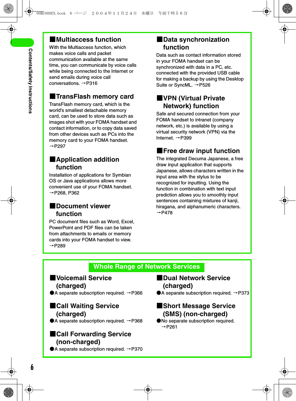 6Contents/Safety Instructions1Multiaccess functionWith the Multiaccess function, which makes voice calls and packet communication available at the same time, you can communicate by voice calls while being connected to the Internet or send emails during voice call conversations. 3P3161TransFlash memory cardTransFlash memory card, which is the world&apos;s smallest detachable memory card, can be used to store data such as images shot with your FOMA handset and contact information, or to copy data saved from other devices such as PCs into the memory card to your FOMA handset. 3P2971Application addition functionInstallation of applications for Symbian OS or Java applications allows more convenient use of your FOMA handset. 3P268, P3621Document viewer functionPC document files such as Word, Excel, PowerPoint and PDF files can be taken from attachments to emails or memory cards into your FOMA handset to view. 3P2891Data synchronization functionData such as contact information stored in your FOMA handset can be synchronized with data in a PC, etc. connected with the provided USB cable for making a backup by using the Desktop Suite or SyncML. 3P5261VPN (Virtual Private Network) functionSafe and secured connection from your FOMA handset to intranet (company network, etc.) is available by using a virtual security network (VPN) via the Internet. 3P3991Free draw input functionThe integrated Decuma Japanese, a free draw input application that supports Japanese, allows characters written in the input area with the stylus to be recognized for inputting. Using the function in combination with text input prediction allows you to smoothly input sentences containing mixtures of kanji, hiragana, and alphanumeric characters. 3P4781Voicemail Service (charged)2A separate subscription required. 3P3661Call Waiting Service (charged)2A separate subscription required. 3P3681Call Forwarding Service (non-charged)2A separate subscription required. 3P3701Dual Network Service (charged)2A separate subscription required. 3P3731Short Message Service (SMS) (non-charged)2No separate subscription required. 3P261tWhole Range of Network Services00M1000EN.book  6 ページ  ２００４年１１月２４日　水曜日　午前７時５６分