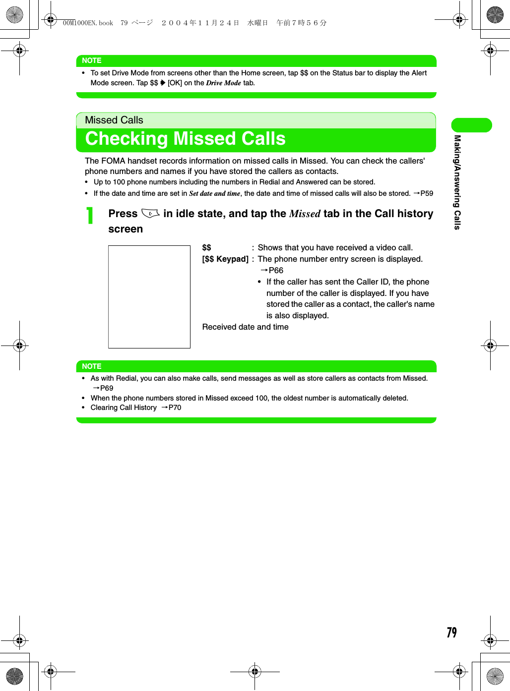 79Making/Answering CallsNOTE• To set Drive Mode from screens other than the Home screen, tap $$ on the Status bar to display the Alert Mode screen. Tap $$ y [OK] on the Drive Mode tab.Missed CallsChecking Missed CallsThe FOMA handset records information on missed calls in Missed. You can check the callers&apos; phone numbers and names if you have stored the callers as contacts.• Up to 100 phone numbers including the numbers in Redial and Answered can be stored.• If the date and time are set in Set date and time, the date and time of missed calls will also be stored. 3P59aPress c in idle state, and tap the Missed tab in the Call history screenNOTE• As with Redial, you can also make calls, send messages as well as store callers as contacts from Missed. 3P69• When the phone numbers stored in Missed exceed 100, the oldest number is automatically deleted.• Clearing Call History  3P70$$ : Shows that you have received a video call.[$$ Keypad] : The phone number entry screen is displayed. 3P66• If the caller has sent the Caller ID, the phone number of the caller is displayed. If you have stored the caller as a contact, the caller&apos;s name is also displayed.Received date and time00M1000EN.book  79 ページ  ２００４年１１月２４日　水曜日　午前７時５６分