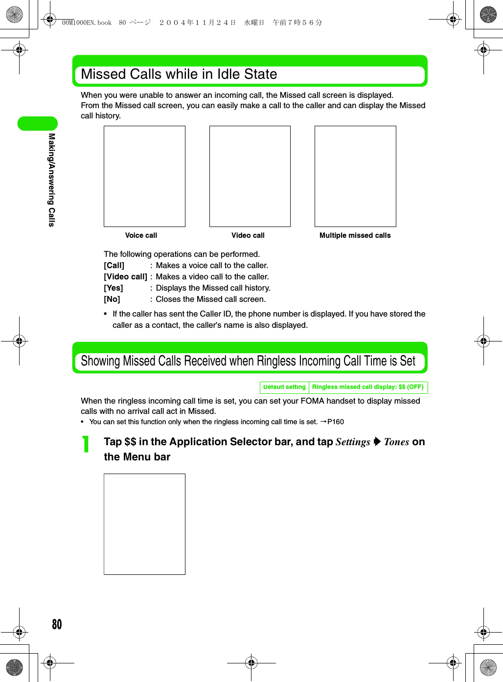 80Making/Answering CallsMissed Calls while in Idle StateWhen you were unable to answer an incoming call, the Missed call screen is displayed.From the Missed call screen, you can easily make a call to the caller and can display the Missed call history.Showing Missed Calls Received when Ringless Incoming Call Time is SetWhen the ringless incoming call time is set, you can set your FOMA handset to display missed calls with no arrival call act in Missed.• You can set this function only when the ringless incoming call time is set. 3P160aTap $$ in the Application Selector bar, and tap Settings y Tones on the Menu barThe following operations can be performed.[Call] : Makes a voice call to the caller.[Video call] : Makes a video call to the caller.[Yes] : Displays the Missed call history.[No] : Closes the Missed call screen.• If the caller has sent the Caller ID, the phone number is displayed. If you have stored the caller as a contact, the caller&apos;s name is also displayed.Default setting Ringless missed call display: $$ (OFF)Voice call Video call Multiple missed calls00M1000EN.book  80 ページ  ２００４年１１月２４日　水曜日　午前７時５６分