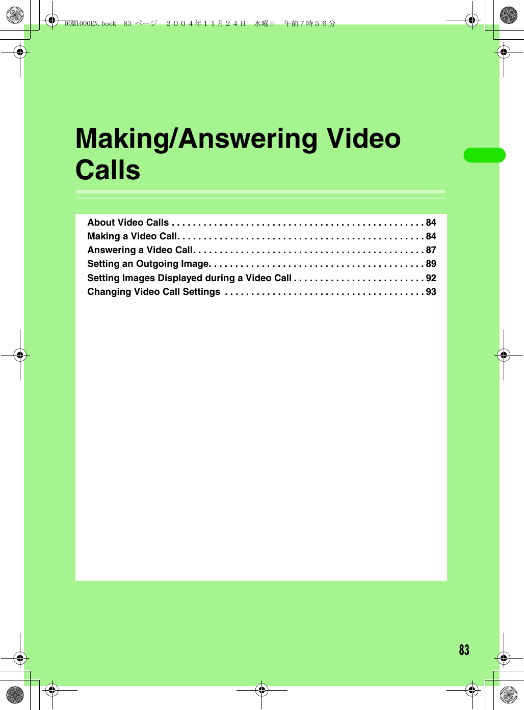 83Making/Answering Video CallsAbout Video Calls . . . . . . . . . . . . . . . . . . . . . . . . . . . . . . . . . . . . . . . . . . . . . . . . 84Making a Video Call. . . . . . . . . . . . . . . . . . . . . . . . . . . . . . . . . . . . . . . . . . . . . . . 84Answering a Video Call. . . . . . . . . . . . . . . . . . . . . . . . . . . . . . . . . . . . . . . . . . . . 87Setting an Outgoing Image. . . . . . . . . . . . . . . . . . . . . . . . . . . . . . . . . . . . . . . . . 89Setting Images Displayed during a Video Call . . . . . . . . . . . . . . . . . . . . . . . . . 92Changing Video Call Settings  . . . . . . . . . . . . . . . . . . . . . . . . . . . . . . . . . . . . . . 9300M1000EN.book  83 ページ  ２００４年１１月２４日　水曜日　午前７時５６分