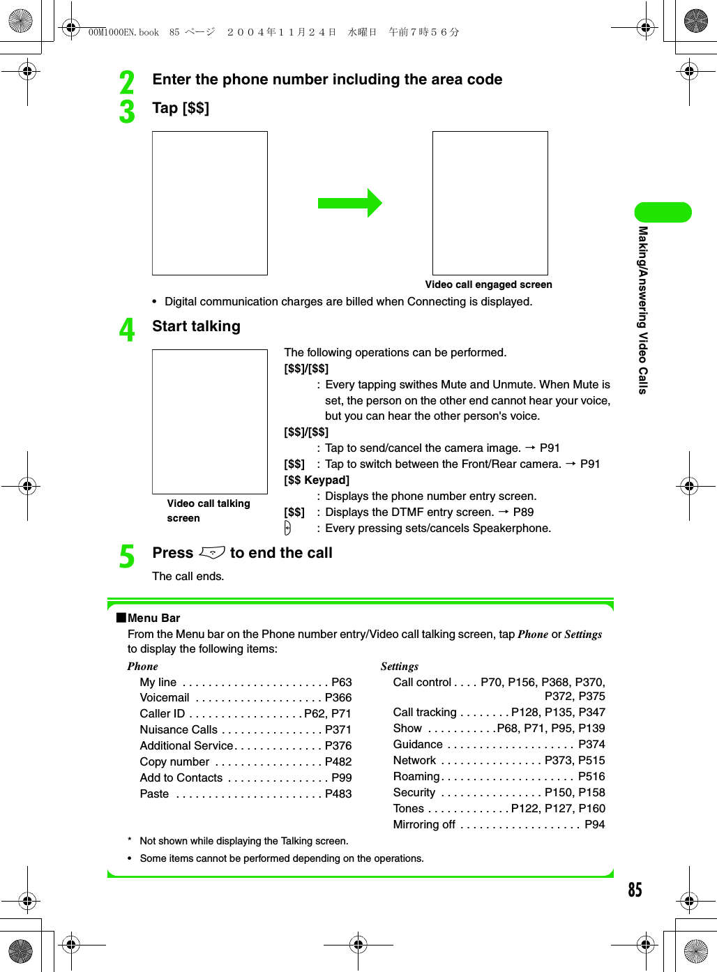 85Making/Answering Video CallsbEnter the phone number including the area codecTap [$$]• Digital communication charges are billed when Connecting is displayed.dStart talkingePress e to end the callThe call ends.1Menu BarFrom the Menu bar on the Phone number entry/Video call talking screen, tap Phone or Settings to display the following items:* Not shown while displaying the Talking screen.• Some items cannot be performed depending on the operations.The following operations can be performed.[$$]/[$$]: Every tapping swithes Mute and Unmute. When Mute is set, the person on the other end cannot hear your voice, but you can hear the other person&apos;s voice.[$$]/[$$]: Tap to send/cancel the camera image. 3 P91[$$] : Tap to switch between the Front/Rear camera. 3 P91[$$ Keypad]: Displays the phone number entry screen.[$$] : Displays the DTMF entry screen. 3 P89s: Every pressing sets/cancels Speakerphone.PhoneMy line  . . . . . . . . . . . . . . . . . . . . . . . P63Voicemail  . . . . . . . . . . . . . . . . . . . . P366Caller ID . . . . . . . . . . . . . . . . . . P62, P71Nuisance Calls . . . . . . . . . . . . . . . . P371Additional Service. . . . . . . . . . . . . . P376Copy number  . . . . . . . . . . . . . . . . . P482Add to Contacts  . . . . . . . . . . . . . . . . P99Paste  . . . . . . . . . . . . . . . . . . . . . . . P483SettingsCall control . . . . P70, P156, P368, P370, P372, P375Call tracking . . . . . . . . P128, P135, P347Show  . . . . . . . . . . .P68, P71, P95, P139Guidance . . . . . . . . . . . . . . . . . . . .  P374Network  . . . . . . . . . . . . . . . . P373, P515Roaming. . . . . . . . . . . . . . . . . . . . .  P516Security  . . . . . . . . . . . . . . . . P150, P158Tones . . . . . . . . . . . . . P122, P127, P160Mirroring off  . . . . . . . . . . . . . . . . . . .  P94Video call engaged screenVideo call talking screen00M1000EN.book  85 ページ  ２００４年１１月２４日　水曜日　午前７時５６分