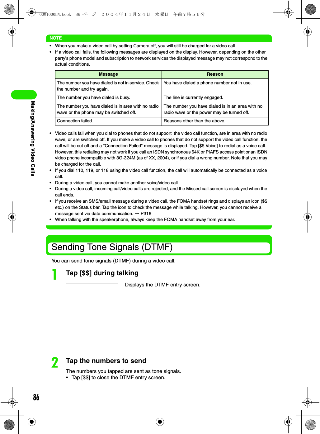 86Making/Answering Video CallsNOTE• When you make a video call by setting Camera off, you will still be charged for a video call.• If a video call fails, the following messages are displayed on the display. However, depending on the other party&apos;s phone model and subscription to network services the displayed message may not correspond to the actual conditions.• Video calls fail when you dial to phones that do not support  the video call function, are in area with no radio wave, or are switched off. If you make a video call to phones that do not support the video call function, the call will be cut off and a &quot;Connection Failed&quot; message is displayed. Tap [$$ Voice] to redial as a voice call. However, this redialing may not work if you call an ISDN synchronous 64K or PIAFS access point or an ISDN video phone incompatible with 3G-324M (as of XX, 2004), or if you dial a wrong number. Note that you may be charged for the call.• If you dial 110, 119, or 118 using the video call function, the call will automatically be connected as a voice call.• During a video call, you cannot make another voice/video call.• During a video call, incoming call/video calls are rejected, and the Missed call screen is displayed when the call ends.• If you receive an SMS/email message during a video call, the FOMA handset rings and displays an icon ($$ etc.) on the Status bar. Tap the icon to check the message while talking. However, you cannot receive a message sent via data communication. 3 P316• When talking with the speakerphone, always keep the FOMA handset away from your ear.Sending Tone Signals (DTMF)You can send tone signals (DTMF) during a video call.aTap [$$] during talkingbTap the numbers to sendThe numbers you tapped are sent as tone signals.• Tap [$$] to close the DTMF entry screen.Message ReasonThe number you have dialed is not in service. Check the number and try again.You have dialed a phone number not in use.The number you have dialed is busy. The line is currently engaged.The number you have dialed is in area with no radio wave or the phone may be switched off.The number you have dialed is in an area with no radio wave or the power may be turned off.Connection failed. Reasons other than the above.Displays the DTMF entry screen.00M1000EN.book  86 ページ  ２００４年１１月２４日　水曜日　午前７時５６分