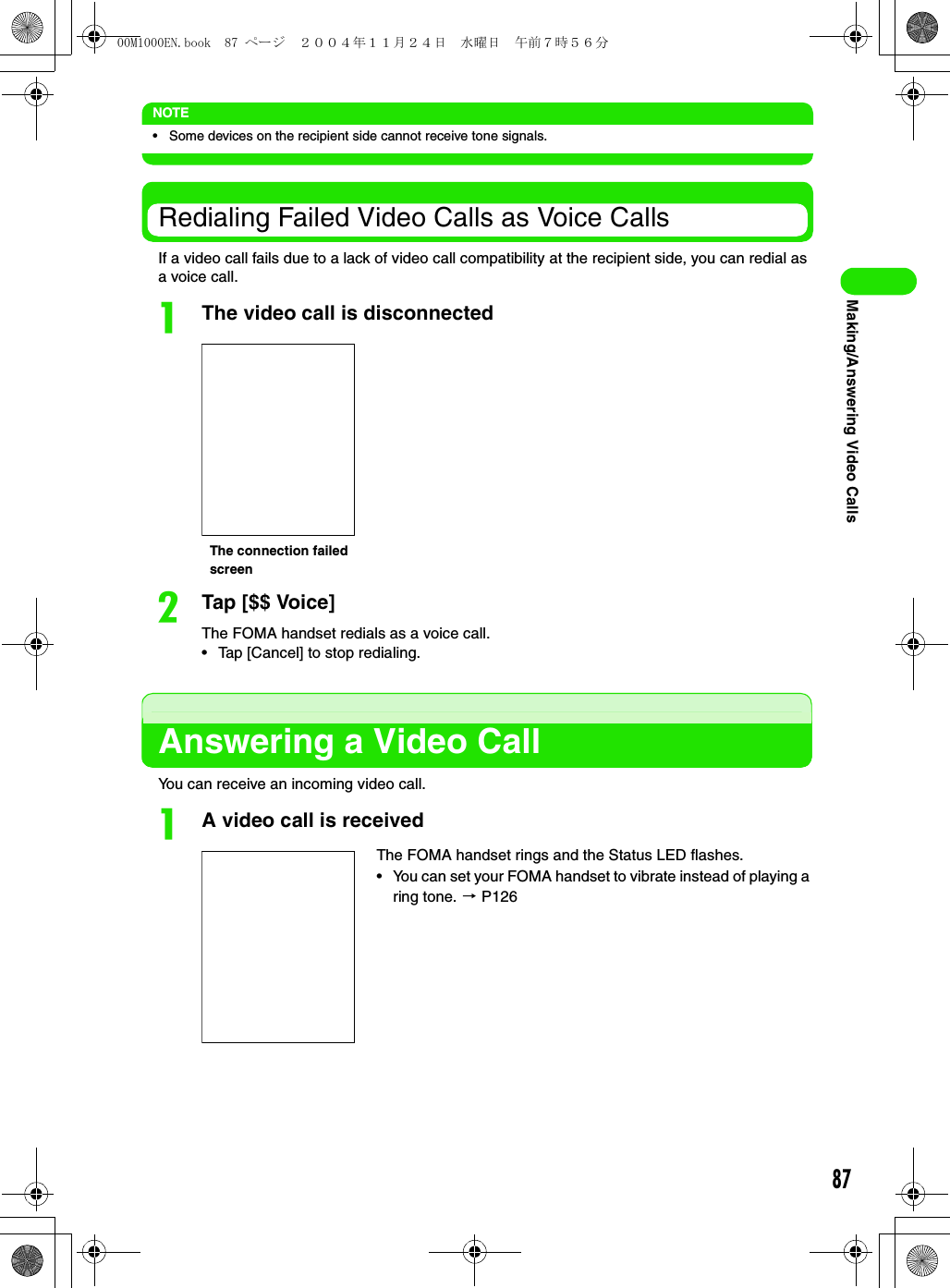 87Making/Answering Video CallsNOTE• Some devices on the recipient side cannot receive tone signals.Redialing Failed Video Calls as Voice CallsIf a video call fails due to a lack of video call compatibility at the recipient side, you can redial as a voice call.aThe video call is disconnectedbTap [$$ Voice]The FOMA handset redials as a voice call.• Tap [Cancel] to stop redialing.Answering a Video CallYou can receive an incoming video call.aA video call is receivedThe FOMA handset rings and the Status LED flashes.• You can set your FOMA handset to vibrate instead of playing a ring tone. 3 P126The connection failed screen00M1000EN.book  87 ページ  ２００４年１１月２４日　水曜日　午前７時５６分