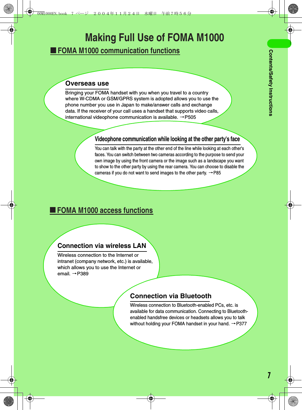 7Contents/Safety InstructionsMaking Full Use of FOMA M1000FOMA M1000 communication functionsFOMA M1000 access functionsOverseas useBringing your FOMA handset with you when you travel to a country where W-CDMA or GSM/GPRS system is adopted allows you to use the phone number you use in Japan to make/answer calls and exchange data. If the receiver of your call uses a handset that supports video calls, international videophone communication is available. 3P505Connection via wireless LANWireless connection to the Internet or intranet (company network, etc.) is available, which allows you to use the Internet or email. 3P389Connection via BluetoothWireless connection to Bluetooth-enabled PCs, etc. is available for data communication. Connecting to Bluetooth-enabled handsfree devices or headsets allows you to talk without holding your FOMA handset in your hand. 3P377Videophone communication while looking at the other party&apos;s faceYou can talk with the party at the other end of the line while looking at each other&apos;s faces. You can switch between two cameras according to the purpose to send your own image by using the front camera or the image such as a landscape you want to show to the other party by using the rear camera. You can choose to disable the cameras if you do not want to send images to the other party. 3P8500M1000EN.book  7 ページ  ２００４年１１月２４日　水曜日　午前７時５６分