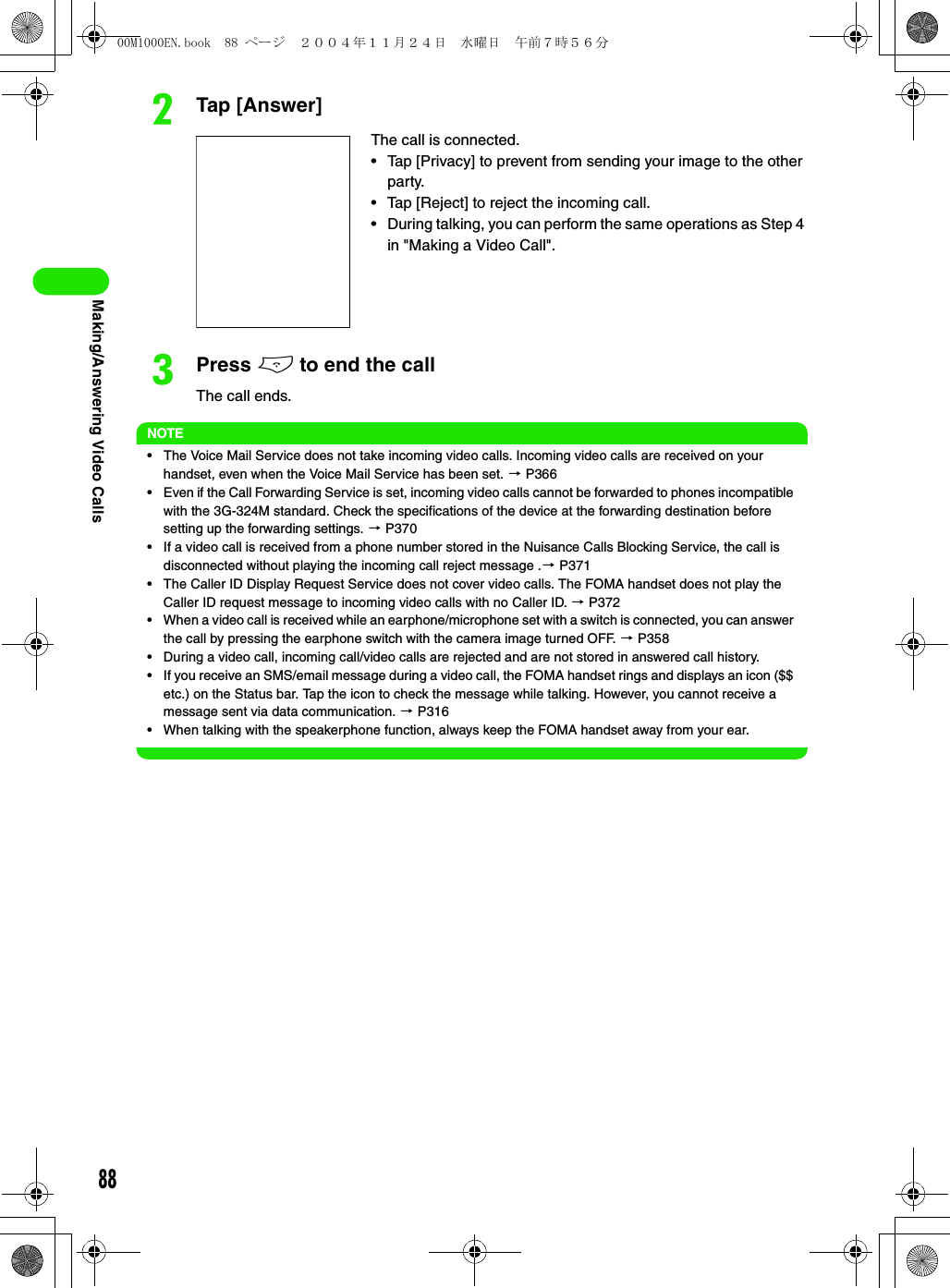 88Making/Answering Video CallsbTap [Answer]cPress e to end the callThe call ends.NOTE• The Voice Mail Service does not take incoming video calls. Incoming video calls are received on your handset, even when the Voice Mail Service has been set. 3 P366• Even if the Call Forwarding Service is set, incoming video calls cannot be forwarded to phones incompatible with the 3G-324M standard. Check the specifications of the device at the forwarding destination before setting up the forwarding settings. 3 P370• If a video call is received from a phone number stored in the Nuisance Calls Blocking Service, the call is disconnected without playing the incoming call reject message .3 P371• The Caller ID Display Request Service does not cover video calls. The FOMA handset does not play the Caller ID request message to incoming video calls with no Caller ID. 3 P372• When a video call is received while an earphone/microphone set with a switch is connected, you can answer the call by pressing the earphone switch with the camera image turned OFF. 3 P358• During a video call, incoming call/video calls are rejected and are not stored in answered call history.• If you receive an SMS/email message during a video call, the FOMA handset rings and displays an icon ($$ etc.) on the Status bar. Tap the icon to check the message while talking. However, you cannot receive a message sent via data communication. 3 P316• When talking with the speakerphone function, always keep the FOMA handset away from your ear.The call is connected.• Tap [Privacy] to prevent from sending your image to the other party.• Tap [Reject] to reject the incoming call.• During talking, you can perform the same operations as Step 4 in &quot;Making a Video Call&quot;.00M1000EN.book  88 ページ  ２００４年１１月２４日　水曜日　午前７時５６分