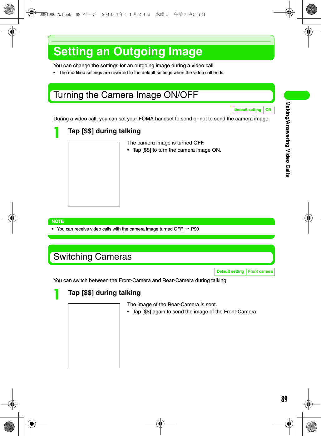 89Making/Answering Video CallsSetting an Outgoing ImageYou can change the settings for an outgoing image during a video call.• The modified settings are reverted to the default settings when the video call ends.Turning the Camera Image ON/OFFDuring a video call, you can set your FOMA handset to send or not to send the camera image.aTap [$$] during talkingNOTE• You can receive video calls with the camera image turned OFF. 3 P90Switching CamerasYou can switch between the Front-Camera and Rear-Camera during talking.aTap [$$] during talkingDefault setting ONThe camera image is turned OFF.• Tap [$$] to turn the camera image ON.Default setting Front cameraThe image of the Rear-Camera is sent.• Tap [$$] again to send the image of the Front-Camera.00M1000EN.book  89 ページ  ２００４年１１月２４日　水曜日　午前７時５６分