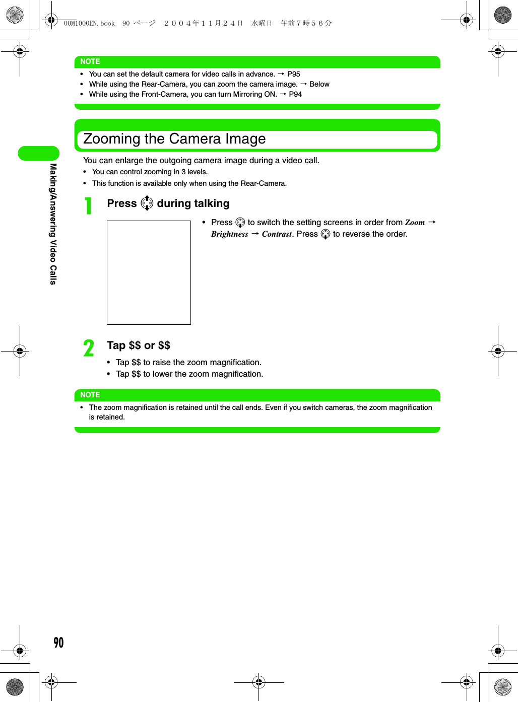 90Making/Answering Video CallsNOTE• You can set the default camera for video calls in advance. 3 P95• While using the Rear-Camera, you can zoom the camera image. 3 Below• While using the Front-Camera, you can turn Mirroring ON. 3 P94Zooming the Camera ImageYou can enlarge the outgoing camera image during a video call.• You can control zooming in 3 levels.• This function is available only when using the Rear-Camera.aPress 7 during talkingbTap $$ or $$• Tap $$ to raise the zoom magnification.• Tap $$ to lower the zoom magnification.NOTE• The zoom magnification is retained until the call ends. Even if you switch cameras, the zoom magnification is retained.• Press 5 to switch the setting screens in order from Zoom 3 Brightness 3 Contrast. Press 5 to reverse the order.00M1000EN.book  90 ページ  ２００４年１１月２４日　水曜日　午前７時５６分