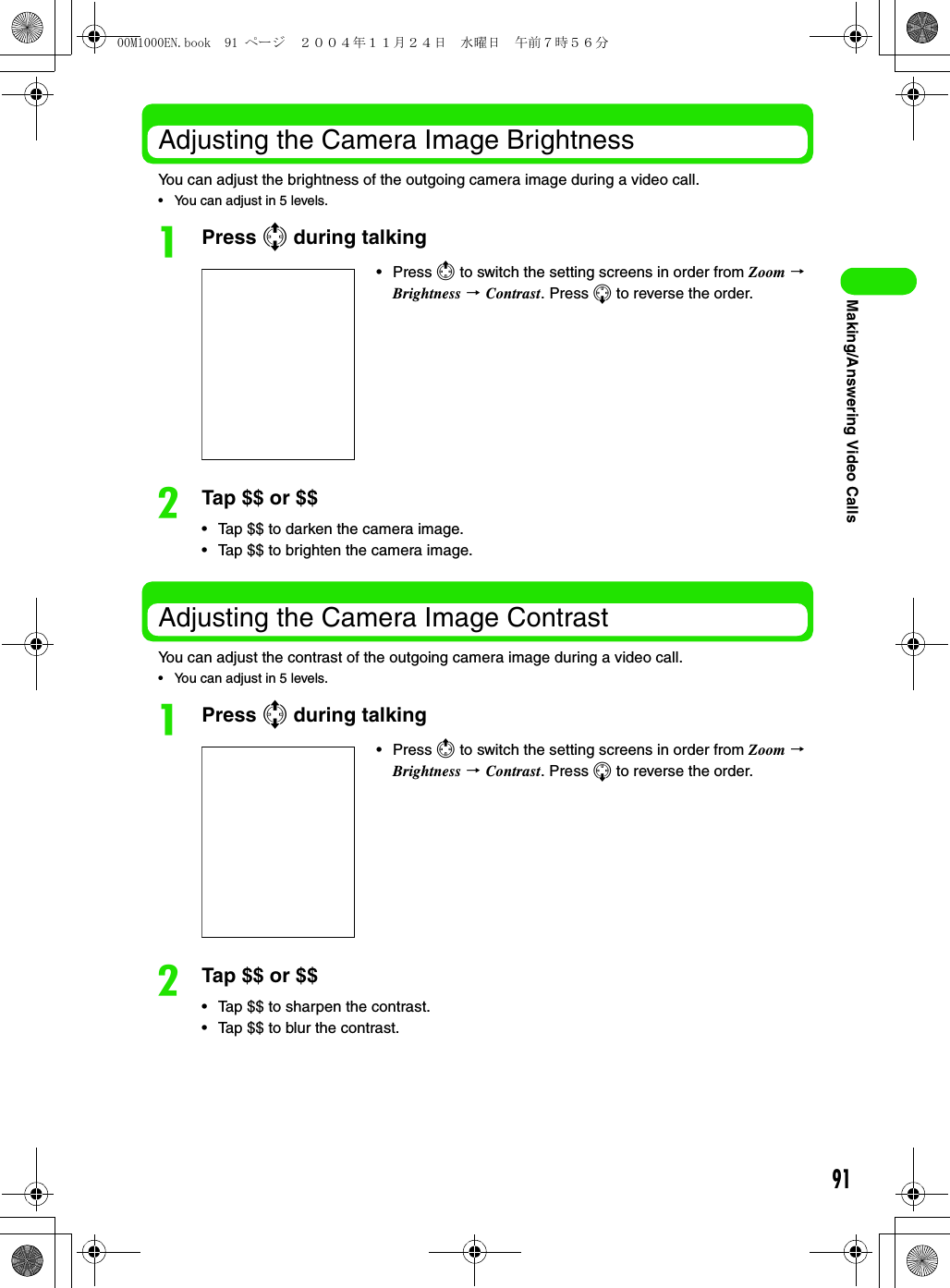 91Making/Answering Video CallsAdjusting the Camera Image BrightnessYou can adjust the brightness of the outgoing camera image during a video call.• You can adjust in 5 levels.aPress 7 during talkingbTap $$ or $$• Tap $$ to darken the camera image.• Tap $$ to brighten the camera image.Adjusting the Camera Image ContrastYou can adjust the contrast of the outgoing camera image during a video call.• You can adjust in 5 levels.aPress 7 during talkingbTap $$ or $$• Tap $$ to sharpen the contrast.• Tap $$ to blur the contrast.•Press 4 to switch the setting screens in order from Zoom 3 Brightness 3 Contrast. Press 5 to reverse the order.•Press 4 to switch the setting screens in order from Zoom 3 Brightness 3 Contrast. Press 5 to reverse the order.00M1000EN.book  91 ページ  ２００４年１１月２４日　水曜日　午前７時５６分