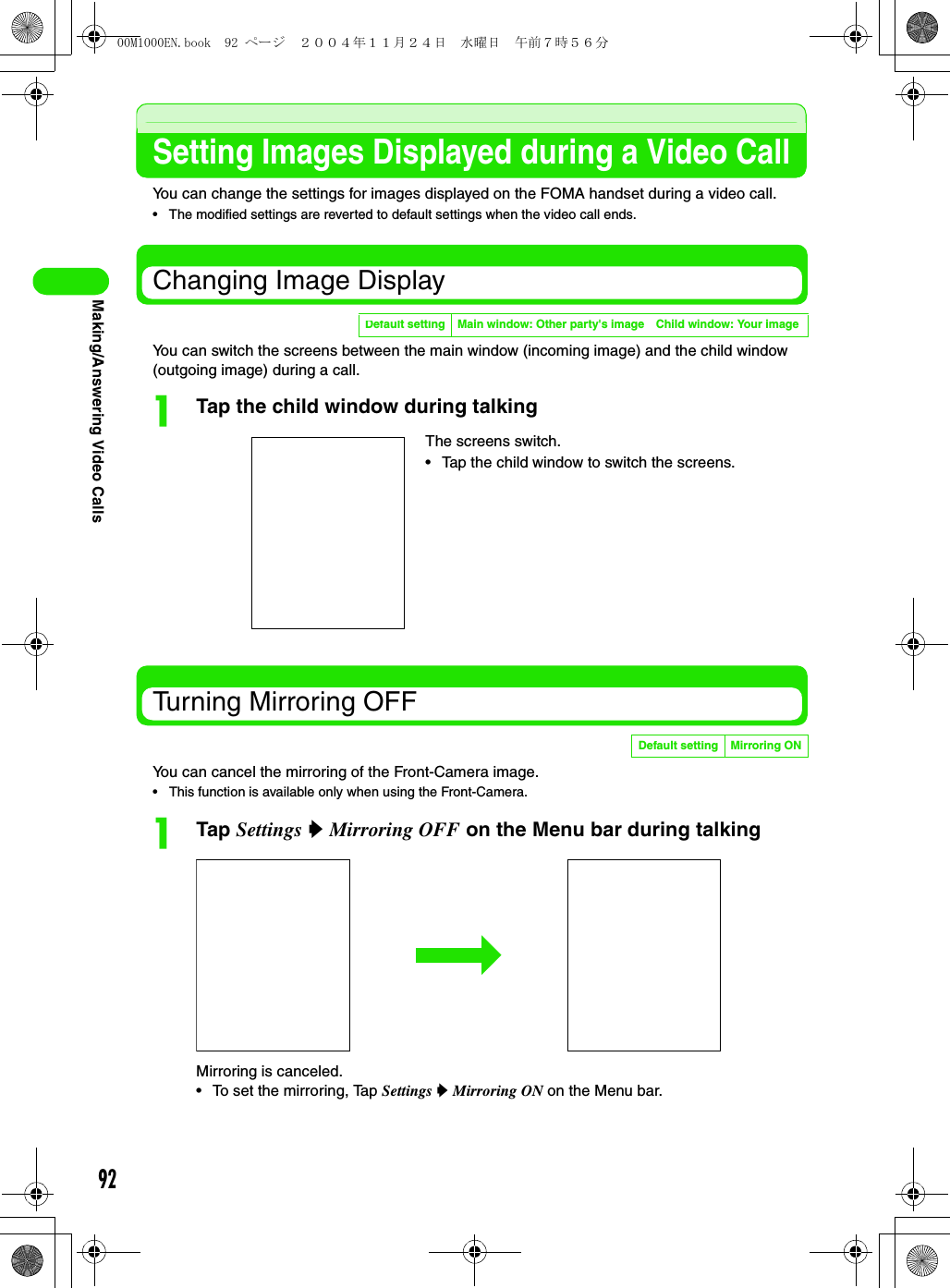 92Making/Answering Video CallsSetting Images Displayed during a Video CallYou can change the settings for images displayed on the FOMA handset during a video call.• The modified settings are reverted to default settings when the video call ends.Changing Image DisplayYou can switch the screens between the main window (incoming image) and the child window (outgoing image) during a call.aTap the child window during talkingTurning Mirroring OFFYou can cancel the mirroring of the Front-Camera image.• This function is available only when using the Front-Camera.aTap Settings y Mirroring OFF on the Menu bar during talkingMirroring is canceled.• To set the mirroring, Tap Settings y Mirroring ON on the Menu bar.Default setting Main window: Other party&apos;s image Child window: Your imageThe screens switch.• Tap the child window to switch the screens.Default setting Mirroring ON00M1000EN.book  92 ページ  ２００４年１１月２４日　水曜日　午前７時５６分