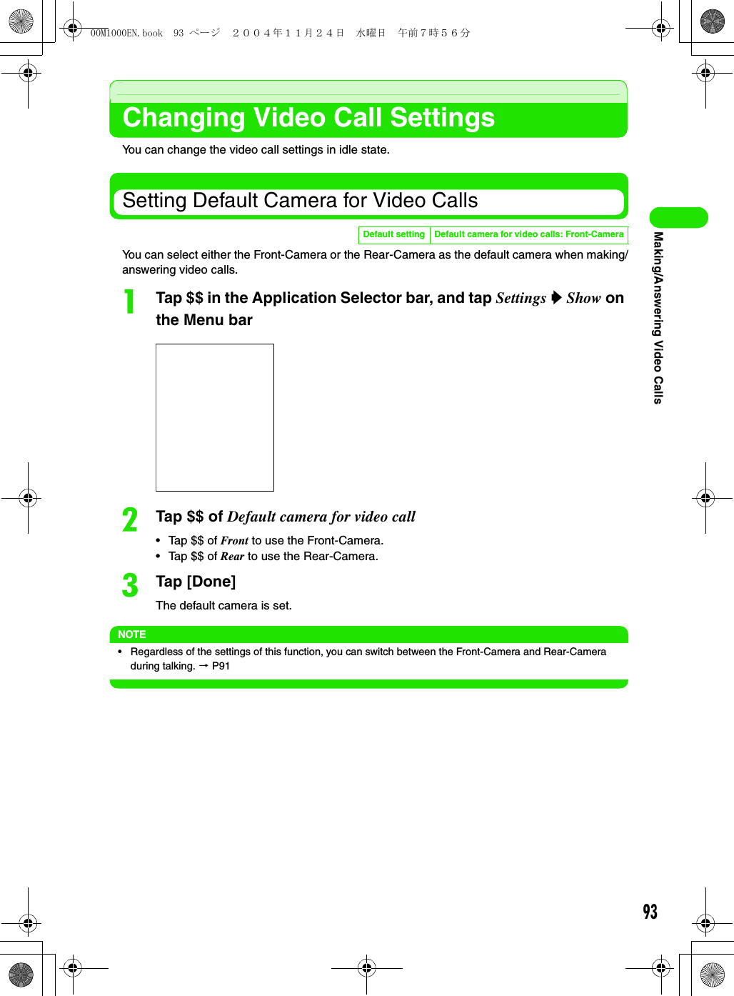 93Making/Answering Video CallsChanging Video Call SettingsYou can change the video call settings in idle state.Setting Default Camera for Video CallsYou can select either the Front-Camera or the Rear-Camera as the default camera when making/answering video calls.aTap $$ in the Application Selector bar, and tap Settings y Show on the Menu barbTap $$ of Default camera for video call• Tap $$ of Front to use the Front-Camera.• Tap $$ of Rear to use the Rear-Camera.cTap [Done]The default camera is set.NOTE• Regardless of the settings of this function, you can switch between the Front-Camera and Rear-Camera during talking. 3 P91Default setting Default camera for video calls: Front-Camera00M1000EN.book  93 ページ  ２００４年１１月２４日　水曜日　午前７時５６分