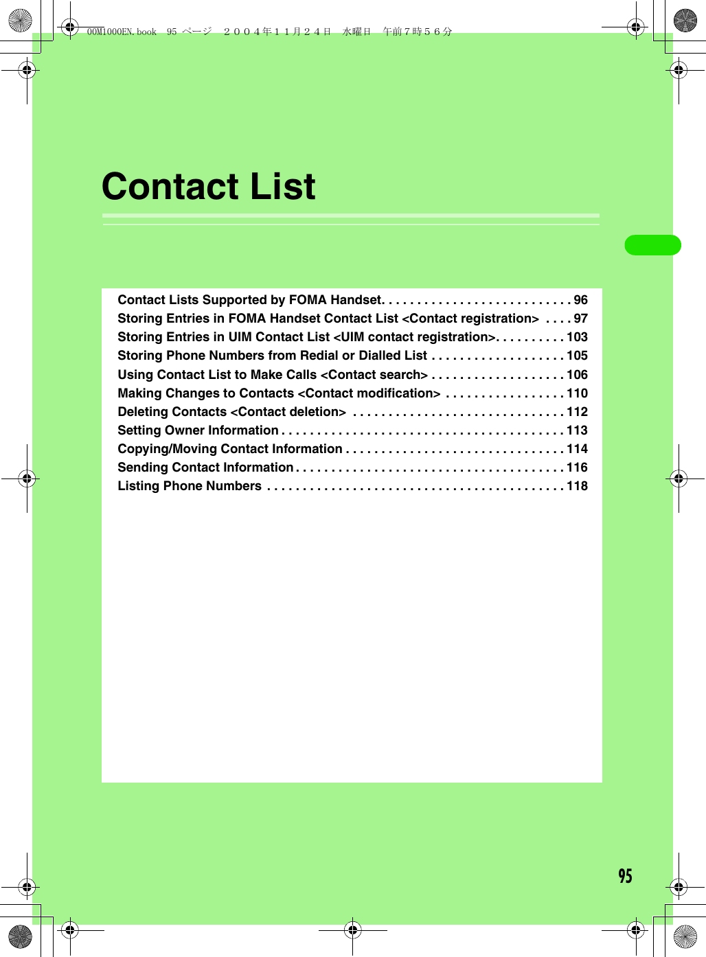 95Contact ListContact Lists Supported by FOMA Handset. . . . . . . . . . . . . . . . . . . . . . . . . . . 96Storing Entries in FOMA Handset Contact List &lt;Contact registration&gt;  . . . . 97Storing Entries in UIM Contact List &lt;UIM contact registration&gt;. . . . . . . . . . 103Storing Phone Numbers from Redial or Dialled List . . . . . . . . . . . . . . . . . . . 105Using Contact List to Make Calls &lt;Contact search&gt; . . . . . . . . . . . . . . . . . . . 106Making Changes to Contacts &lt;Contact modification&gt; . . . . . . . . . . . . . . . . . 110Deleting Contacts &lt;Contact deletion&gt;  . . . . . . . . . . . . . . . . . . . . . . . . . . . . . . 112Setting Owner Information . . . . . . . . . . . . . . . . . . . . . . . . . . . . . . . . . . . . . . . . 113Copying/Moving Contact Information . . . . . . . . . . . . . . . . . . . . . . . . . . . . . . . 114Sending Contact Information . . . . . . . . . . . . . . . . . . . . . . . . . . . . . . . . . . . . . . 116Listing Phone Numbers . . . . . . . . . . . . . . . . . . . . . . . . . . . . . . . . . . . . . . . . . . 11800M1000EN.book  95 ページ  ２００４年１１月２４日　水曜日　午前７時５６分