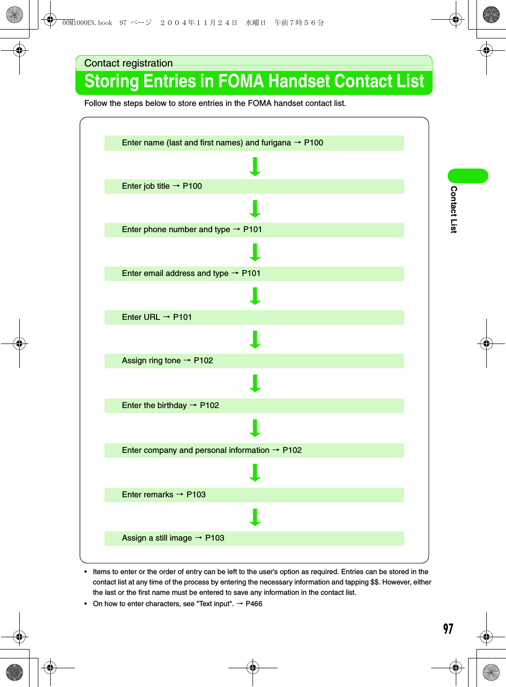 97Contact ListContact registrationStoring Entries in FOMA Handset Contact ListFollow the steps below to store entries in the FOMA handset contact list.• Items to enter or the order of entry can be left to the user&apos;s option as required. Entries can be stored in the contact list at any time of the process by entering the necessary information and tapping $$. However, either the last or the first name must be entered to save any information in the contact list. • On how to enter characters, see &quot;Text input&quot;. 3 P466Enter name (last and first names) and furigana 3 P100Enter URL 3 P101Enter email address and type 3 P101Enter phone number and type 3 P101Enter job title 3 P100Assign ring tone 3 P102Assign a still image 3 P103Enter remarks 3 P103Enter company and personal information 3 P102Enter the birthday 3 P10200M1000EN.book  97 ページ  ２００４年１１月２４日　水曜日　午前７時５６分