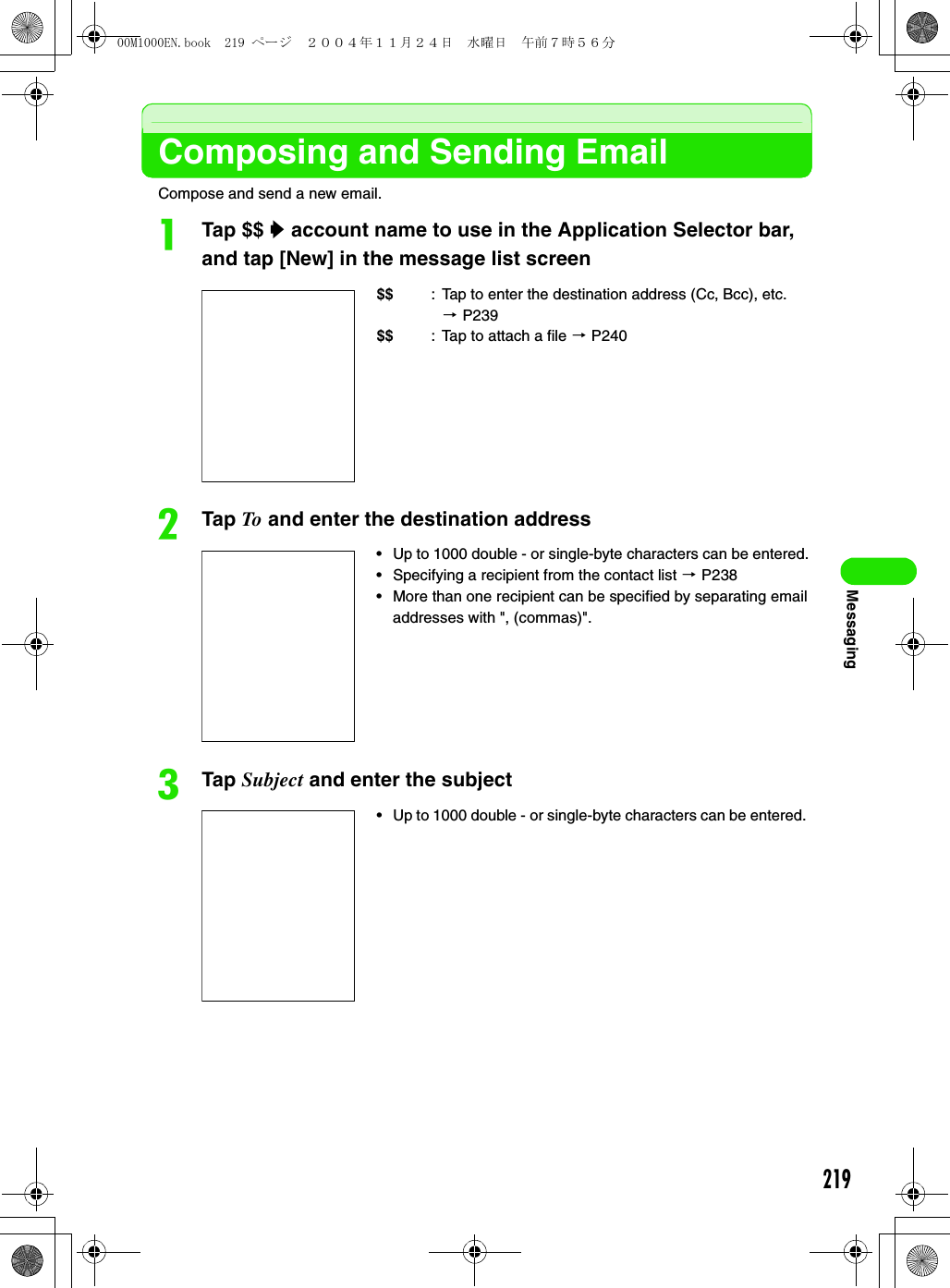 219MessagingComposing and Sending EmailCompose and send a new email.aTap $$ y account name to use in the Application Selector bar, and tap [New] in the message list screenbTap To and enter the destination addresscTap Subject and enter the subject$$ : Tap to enter the destination address (Cc, Bcc), etc. 3P239$$ : Tap to attach a file 3 P240• Up to 1000 double - or single-byte characters can be entered. • Specifying a recipient from the contact list 3 P238• More than one recipient can be specified by separating email addresses with &quot;, (commas)&quot;.• Up to 1000 double - or single-byte characters can be entered. 00M1000EN.book  219 ページ  ２００４年１１月２４日　水曜日　午前７時５６分