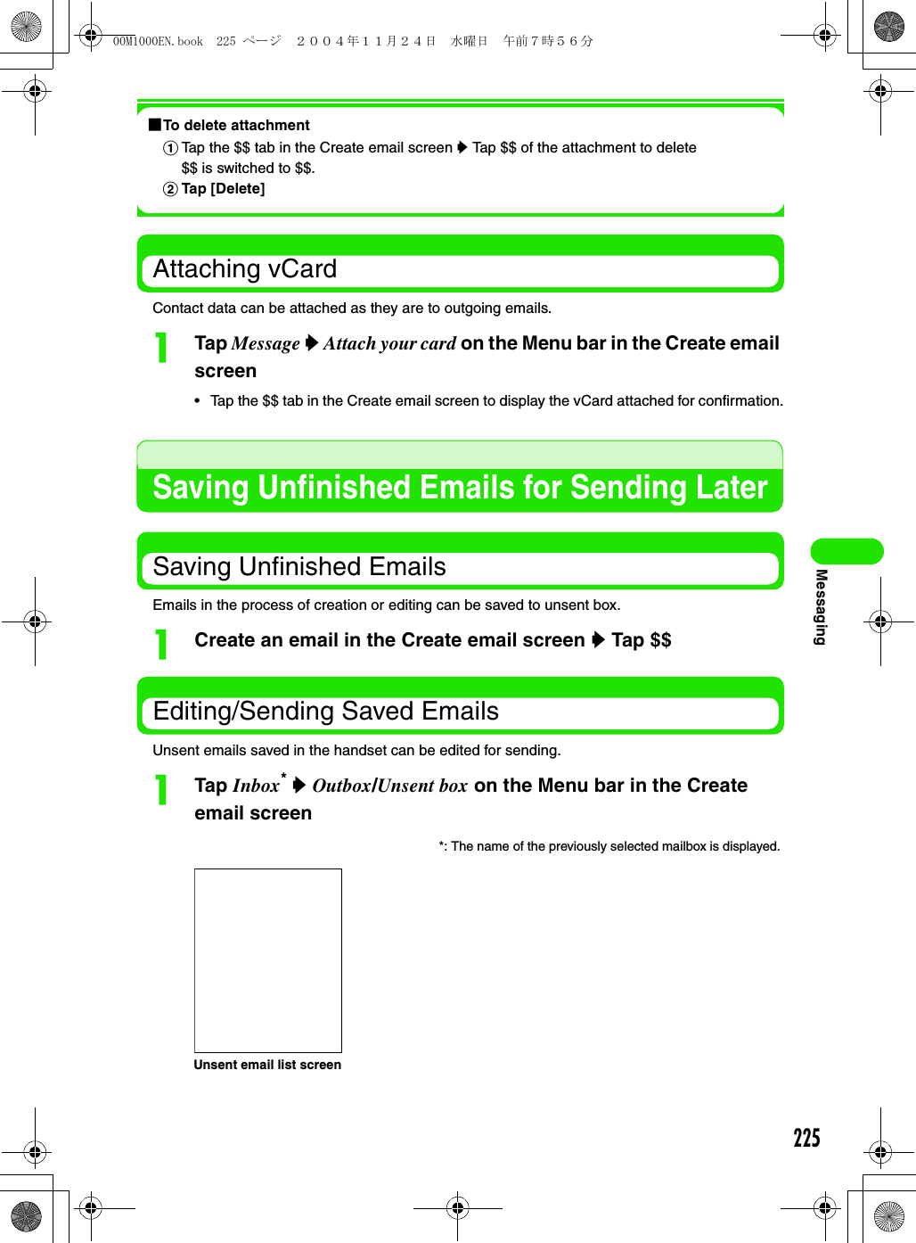 225Messaging1To delete attachmentAttaching vCardContact data can be attached as they are to outgoing emails.aTap Message y Attach your card on the Menu bar in the Create email screen• Tap the $$ tab in the Create email screen to display the vCard attached for confirmation.Saving Unfinished Emails for Sending LaterSaving Unfinished EmailsEmails in the process of creation or editing can be saved to unsent box.aCreate an email in the Create email screen y Tap $$Editing/Sending Saved EmailsUnsent emails saved in the handset can be edited for sending.aTap Inbox* y Outbox/Unsent box on the Menu bar in the Create email screenaTap the $$ tab in the Create email screen y Tap $$ of the attachment to delete$$ is switched to $$.bTap [Delete]*: The name of the previously selected mailbox is displayed. Unsent email list screen00M1000EN.book  225 ページ  ２００４年１１月２４日　水曜日　午前７時５６分