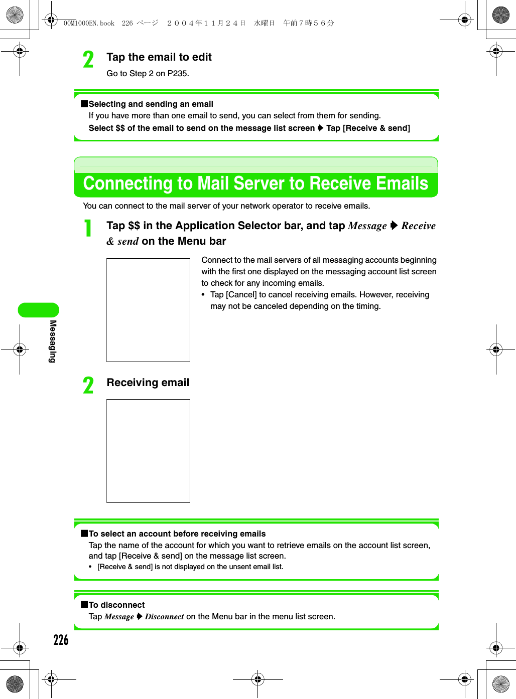 226MessagingbTap the email to editGo to Step 2 on P235.1Selecting and sending an emailIf you have more than one email to send, you can select from them for sending. Select $$ of the email to send on the message list screen y Tap [Receive &amp; send]Connecting to Mail Server to Receive EmailsYou can connect to the mail server of your network operator to receive emails.aTap $$ in the Application Selector bar, and tap Message y Receive &amp; send on the Menu barbReceiving email1To select an account before receiving emailsTap the name of the account for which you want to retrieve emails on the account list screen, and tap [Receive &amp; send] on the message list screen.• [Receive &amp; send] is not displayed on the unsent email list. 1To disconnectTap Message y Disconnect on the Menu bar in the menu list screen.Connect to the mail servers of all messaging accounts beginning with the first one displayed on the messaging account list screen to check for any incoming emails. • Tap [Cancel] to cancel receiving emails. However, receiving may not be canceled depending on the timing. 00M1000EN.book  226 ページ  ２００４年１１月２４日　水曜日　午前７時５６分