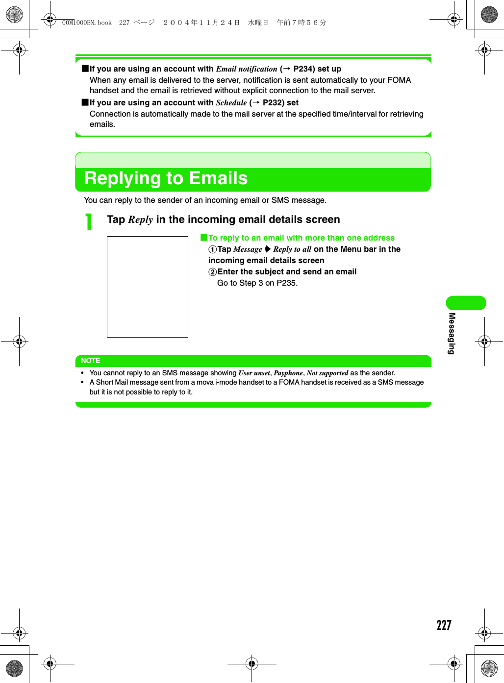 227Messaging1If you are using an account with Email notification (3 P234) set upWhen any email is delivered to the server, notification is sent automatically to your FOMA handset and the email is retrieved without explicit connection to the mail server. 1If you are using an account with Schedule (3 P232) setConnection is automatically made to the mail server at the specified time/interval for retrieving emails. Replying to EmailsYou can reply to the sender of an incoming email or SMS message.aTap Reply in the incoming email details screenNOTE• You cannot reply to an SMS message showing User unset, Payphone, Not supported as the sender.• A Short Mail message sent from a mova i-mode handset to a FOMA handset is received as a SMS message but it is not possible to reply to it.1To reply to an email with more than one addressaTap Message y Reply to all on the Menu bar in the incoming email details screenbEnter the subject and send an emailGo to Step 3 on P235. 00M1000EN.book  227 ページ  ２００４年１１月２４日　水曜日　午前７時５６分