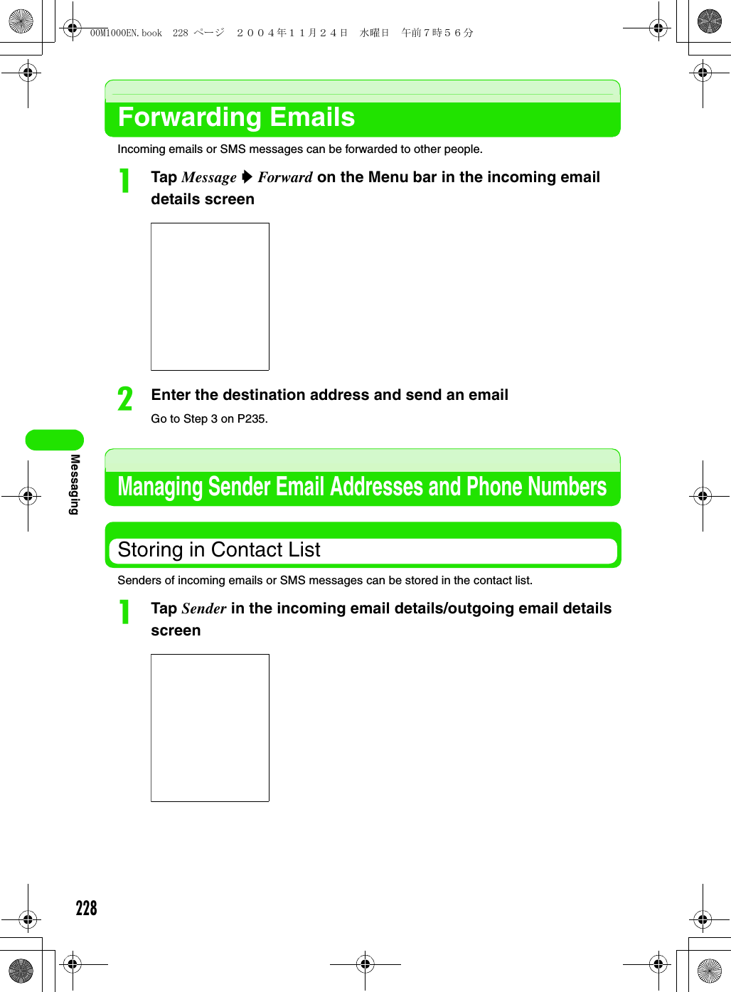 228MessagingForwarding EmailsIncoming emails or SMS messages can be forwarded to other people.aTap Message y Forward on the Menu bar in the incoming email details screenbEnter the destination address and send an emailGo to Step 3 on P235.Managing Sender Email Addresses and Phone NumbersStoring in Contact ListSenders of incoming emails or SMS messages can be stored in the contact list.aTap Sender in the incoming email details/outgoing email details screen00M1000EN.book  228 ページ  ２００４年１１月２４日　水曜日　午前７時５６分