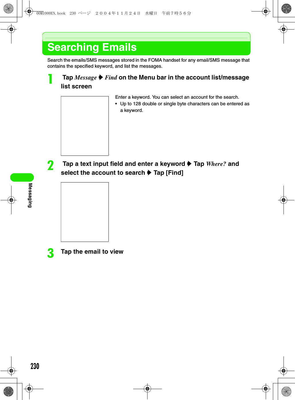 230MessagingSearching EmailsSearch the emails/SMS messages stored in the FOMA handset for any email/SMS message that contains the specified keyword, and list the messages.a Tap Message y Find on the Menu bar in the account list/message list screenb Tap a text input field and enter a keyword y Tap Where? and select the account to search y Tap [Find]cTap the email to viewEnter a keyword. You can select an account for the search.• Up to 128 double or single byte characters can be entered as a keyword.00M1000EN.book  230 ページ  ２００４年１１月２４日　水曜日　午前７時５６分
