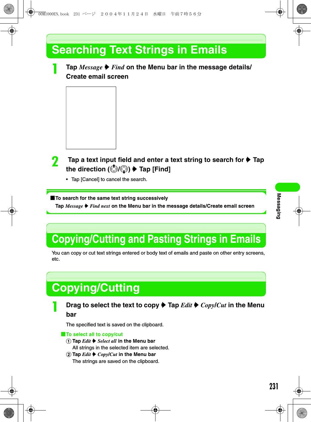 231MessagingSearching Text Strings in EmailsaTap Message y Find on the Menu bar in the message details/Create email screenb Tap a text input field and enter a text string to search for y Tap the direction (4/5) y Tap [Find]• Tap [Cancel] to cancel the search.1To search for the same text string successivelyTap Message y Find next on the Menu bar in the message details/Create email screenCopying/Cutting and Pasting Strings in EmailsYou can copy or cut text strings entered or body text of emails and paste on other entry screens, etc.Copying/CuttingaDrag to select the text to copy y Tap Edit y Copy/Cut in the Menu barThe specified text is saved on the clipboard.1To select all to copy/cutaTap Edit y Select all in the Menu barAll strings in the selected item are selected.bTap Edit y Copy/Cut in the Menu barThe strings are saved on the clipboard.00M1000EN.book  231 ページ  ２００４年１１月２４日　水曜日　午前７時５６分