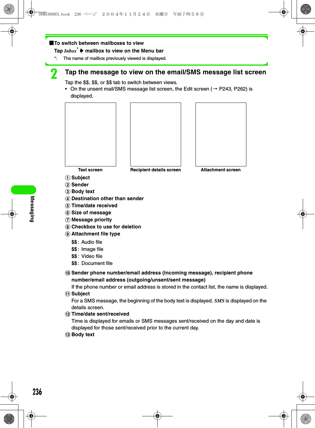 236Messaging1To switch between mailboxes to viewTap Inbox* y mailbox to view on the Menu bar*: The name of mailbox previously viewed is displayed.bTap the message to view on the email/SMS message list screenTap the $$, $$, or $$ tab to switch between views.• On the unsent mail/SMS message list screen, the Edit screen (3 P243, P262) is displayed.aSubjectbSendercBody textdDestination other than sendereTime/date receivedfSize of messagegMessage priorityhCheckbox to use for deletioniAttachment file typejSender phone number/email address (incoming message), recipient phone number/email address (outgoing/unsent/sent message)If the phone number or email address is stored in the contact list, the name is displayed.kSubjectFor a SMS message, the beginning of the body text is displayed. SMS is displayed on the details screen.lTime/date sent/receivedTime is displayed for emails or SMS messages sent/received on the day and date is displayed for those sent/received prior to the current day.mBody text$$: Audio file$$: Image file$$: Video file$$: Document fileText screen Recipient details screen Attachment screen00M1000EN.book  236 ページ  ２００４年１１月２４日　水曜日　午前７時５６分