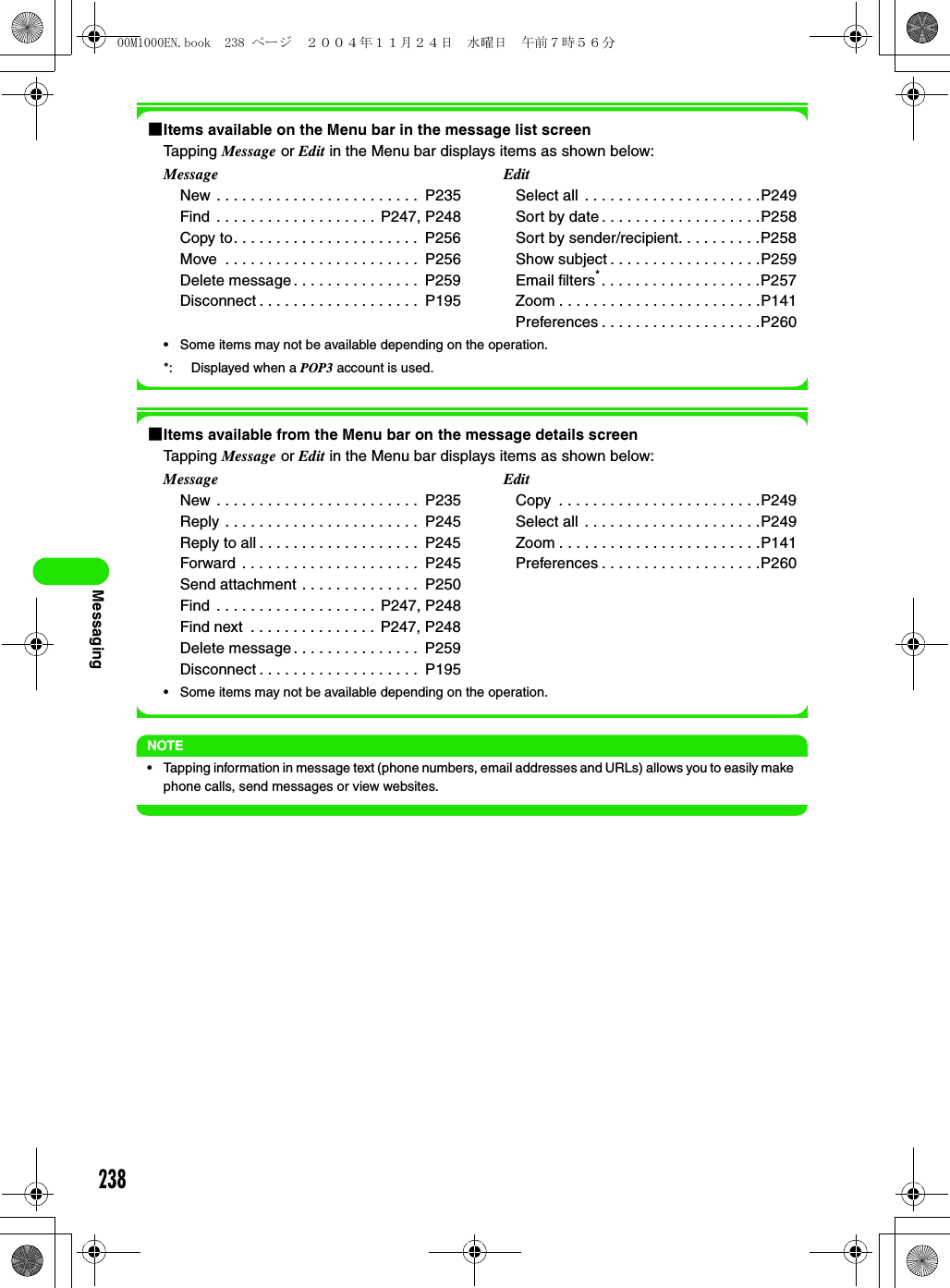 238Messaging1Items available on the Menu bar in the message list screenTapping Message or Edit in the Menu bar displays items as shown below: • Some items may not be available depending on the operation.  *: Displayed when a POP3 account is used.1Items available from the Menu bar on the message details screenTapping Message or Edit in the Menu bar displays items as shown below: • Some items may not be available depending on the operation.  NOTE• Tapping information in message text (phone numbers, email addresses and URLs) allows you to easily make phone calls, send messages or view websites.MessageNew . . . . . . . . . . . . . . . . . . . . . . . .  P235Find  . . . . . . . . . . . . . . . . . . . P247, P248Copy to. . . . . . . . . . . . . . . . . . . . . .  P256Move  . . . . . . . . . . . . . . . . . . . . . . .  P256Delete message . . . . . . . . . . . . . . .  P259Disconnect . . . . . . . . . . . . . . . . . . .  P195 EditSelect all . . . . . . . . . . . . . . . . . . . . .P249Sort by date . . . . . . . . . . . . . . . . . . .P258Sort by sender/recipient. . . . . . . . . .P258Show subject . . . . . . . . . . . . . . . . . .P259Email filters*. . . . . . . . . . . . . . . . . . .P257Zoom . . . . . . . . . . . . . . . . . . . . . . . .P141Preferences . . . . . . . . . . . . . . . . . . .P260MessageNew . . . . . . . . . . . . . . . . . . . . . . . .  P235Reply . . . . . . . . . . . . . . . . . . . . . . .  P245Reply to all . . . . . . . . . . . . . . . . . . .  P245Forward . . . . . . . . . . . . . . . . . . . . .  P245Send attachment . . . . . . . . . . . . . .  P250Find  . . . . . . . . . . . . . . . . . . . P247, P248Find next  . . . . . . . . . . . . . . .  P247, P248Delete message . . . . . . . . . . . . . . .  P259Disconnect . . . . . . . . . . . . . . . . . . .  P195 EditCopy  . . . . . . . . . . . . . . . . . . . . . . . .P249Select all . . . . . . . . . . . . . . . . . . . . .P249Zoom . . . . . . . . . . . . . . . . . . . . . . . .P141Preferences . . . . . . . . . . . . . . . . . . .P26000M1000EN.book  238 ページ  ２００４年１１月２４日　水曜日　午前７時５６分