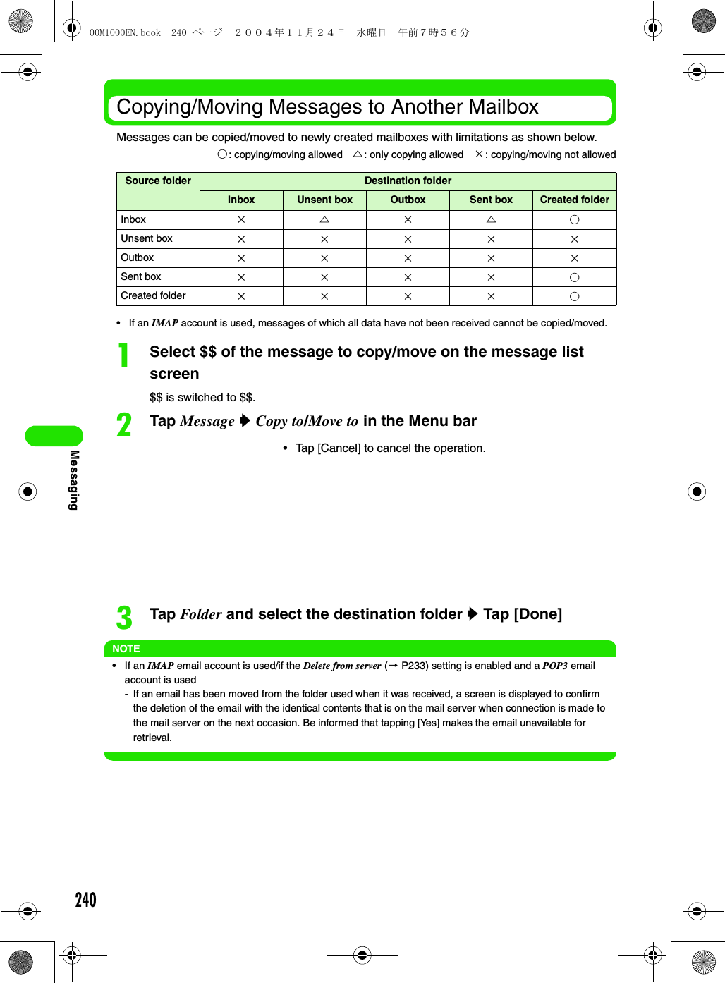 240MessagingCopying/Moving Messages to Another MailboxMessages can be copied/moved to newly created mailboxes with limitations as shown below.• If an IMAP account is used, messages of which all data have not been received cannot be copied/moved.aSelect $$ of the message to copy/move on the message list screen$$ is switched to $$.bTap Message y Copy to/Move to in the Menu barcTap Folder and select the destination folder y Tap [Done] NOTE•If an IMAP email account is used/if the Delete from server (3 P233) setting is enabled and a POP3 email account is used- If an email has been moved from the folder used when it was received, a screen is displayed to confirm the deletion of the email with the identical contents that is on the mail server when connection is made to the mail server on the next occasion. Be informed that tapping [Yes] makes the email unavailable for retrieval.○: copying/moving allowed △: only copying allowed ×: copying/moving not allowedSource folder Destination folderInbox Unsent box Outbox Sent box Created folderInbox ×△×△○Unsent box ×××××Outbox ×××××Sent box ××××○Created folder ××××○• Tap [Cancel] to cancel the operation. 00M1000EN.book  240 ページ  ２００４年１１月２４日　水曜日　午前７時５６分